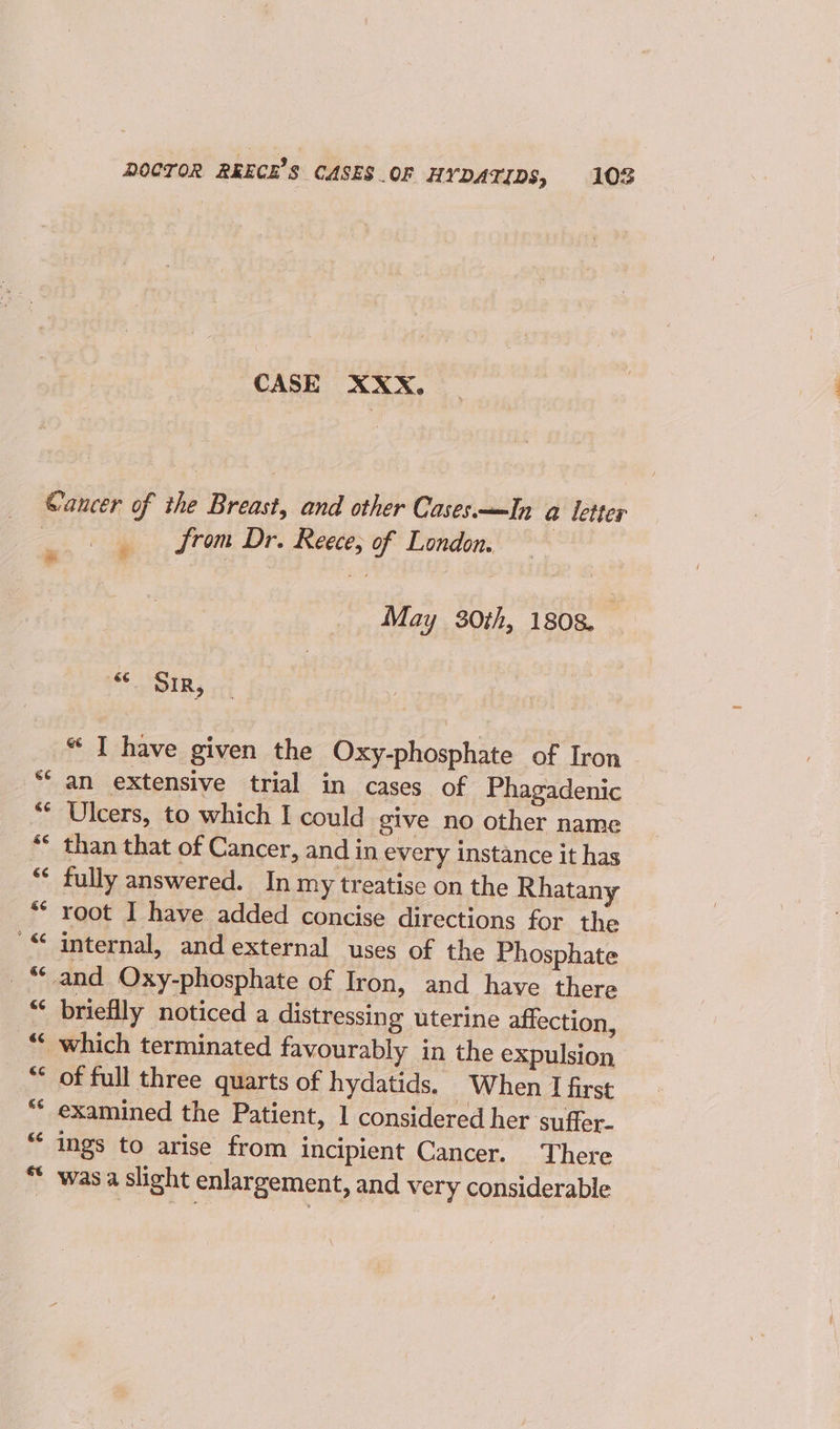 DOCTOR REECE’S CASES.OF HYDATIDS, 108 CASE XXX, Gancer of the Breast, and other Cases—In @ letter from Dr. Reece, of London. “ May 30th, 1808. we ee “ I have given the Oxy-phosphate of Iron “an extensive trial in cases of Phagadenic “ Ulcers, to which I could give no other name ** than that of Cancer, and in every instance it has “¢ fully answered. In my treatise on the Rhatany ** root I have added concise directions for the '“ internal, and external uses of the Phosphate _“ and Oxy-phosphate of Iron, and have there “ brieflly noticed a distressing uterine affection, “ which terminated favourably in the expulsion “ of full three quarts of hydatids. When I first “* examined the Patient, 1 considered her suffer- “ ings to arise from incipient Cancer. There * was a slight enlargement, and very considerable