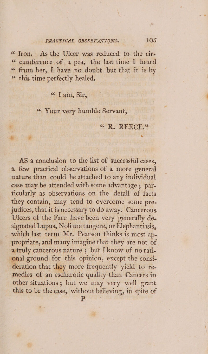 * Tron. As the Ulcer was reduced to the cir- “‘ cumference of a pea, the last time I heard ** from her, I have no doubt but that it is by * this time perfectly healed. se T ami, Sir, * Your very humble Servant, “Re REECE AS a conclusion to the list of successful cases, a few practical observations of a more general nature than could be attached to any individual case may be attended with some advantage ;_ par- ticularly as observations on the detail of facts they contain, may tend to overcome some pre- judices, that it is necessary to do away. Cancerous Ulcers of the Face have been very generally de- signated Lupus, Noli me tangere, or Elephantiasis, which last term Mr. Pearson thinks is most ap- propriate, and many imagine that they are not of a truly cancerous nature ; but I know of no rati- onal ground for this opinion, except the consi. deration that they more frequently yield to re- medies of an escharotic quality than Cancers in other situations ; but we may very well grant this to be the case, without believing, in spite of — P :