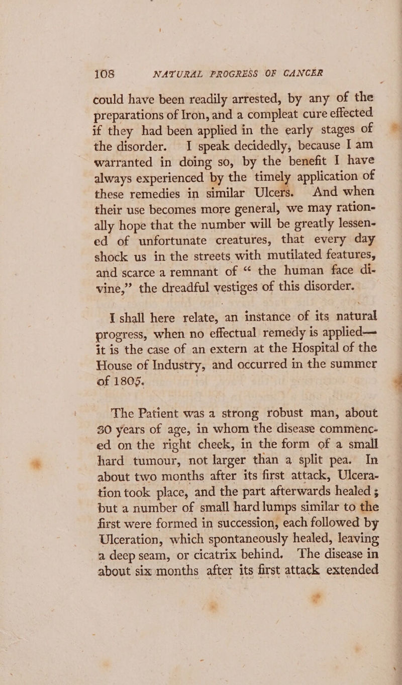 could have been readily arrested, by any of the preparations of Iron, and a compleat cure effected if they had been applied in the early stages of the disorder. I speak decidedly, because I am warranted in doing so, by the benefit I have always experienced by the —- application of these remedies in similar Ulcers. And when their use becomes more general, we may ration- ally hope that the number will be greatly lessen- ed of unfortunate creatures, that every day shock us in the streets with mutilated features, and scarce a remnant of “ the human face di- vine,” the dreadful vestiges of this disorder. I shall here relate, an instance of its natural progress, when no effectual remedy is applied— it is the case of an extern at the Hospital of the House of Industry, and occurred in the summer of 1805. | The Patient was a strong robust man, about 30 years of age, in whom the disease commenc- ed on the right cheek, in the form of a small hard tumour, not larger than a split pea. In about two months after its first attack, Ulcera- tion took place, and the part afterwards healed ; but a number of small hard lumps similar to the first were formed in succession, each followed by Ulceration, which spontaneously healed, leaving a deep seam, or cicatrix behind. The disease in about six months after its first attack extended &gt; x,