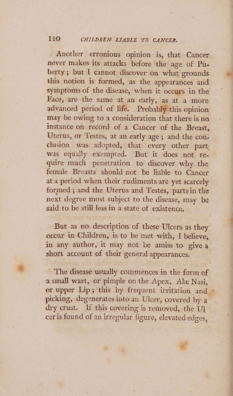 Another erronious opinion is, that Cancer never makes its attacks before the age of Pu- berty; but I cannot discover on what grounds. this notion is formed, as the appearances and symptoms of the disease, when it occurs in the Face, are the same at an early, as at a more. advanced period of life. Probably this opinion may be owing to a consideration that there is no Instance on record of a Cancer of the Breast, Uterus, or Testes, at an early age; and the con- clusion was adopted, that every other part: was equally exempted. But it does not re- quire much penetration to discover why the female Breasts should not be liable to Cancer ata period when their rudiments are yet scarcely formed ; and the Uterus and Testes, parts in the next degree most subject to the disease, may be said to be still less in a state of existence, But as no description of these Ulcers as they occur in Children, is to be met with, I believe, in any author, it may not be amiss to givea short account of their general appearances. The disease usually commences in the form of a small wart, or pimple on the Apex, Alz Nasi, picking, degenerates into an Ulcer, covered by a dry crust. If this covering is removed, the Ul cer is found of an irregular figure, clevated edges,