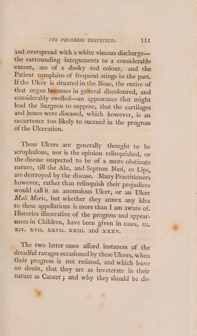 i ITS PROGRESS DESCRIBED. — yy and overspread with a white viscous discharge— the surrounding integuments to a considerable extent, are of a dusky red colour, and the Patient complains of frequent stings in the part. Ifthe Ulcer is situated in the Nose, the entire of that organ becomes in general discoloured, and considerably swelled—an appearance that might lead the Surgeon to suppose, that the cartilages _ and bones were diseased, which however, is an_ occurrence too likely to succeed in the progress of the Ulceration. These Ulcers are generally thought to be scrophulous, nor is the opinion relinquished, or the disease suspected to be of a more obstinate - nature, till the Ale, and Septum Nasi, or Lips, are destroyed by the disease. Many Practitioners however, rather than relinquish their prejudices would callit an anomalous Ulcer, or an Ulcer Mali Moris, but whether they annex any idea to these appellations is more than I am aware of Histories illustrative of the progress and appear- ances in Children, have been given in cases, 11. XIV. XVIL XXVIIl XXIIL and xxxv. _ The two latter cases afford instances of the dreadful ravages occasioned by these Ulcers, when their progress is not resisted, and which leave no doubt, that they-are as inveterate in their nature as Cancer ; and why they should be de- *