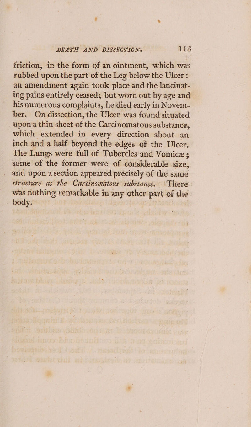 friction, 1n the form of an ointment, which was rubbed upon the part of the Leg below the Ulcer: an amendment again took place and the lancinat- ing pains entirely ceased; but worn out by age and his numerous complaints, he died early in Novem- ber. On dissection, the Ulcer was found situated upon a thin sheet of the Carcinomatous substance, which extended in every direction about an inch and a half beyond the edges of the Ulcer. The Lungs were full of Tubercles and Vomicz ; some of the former were of considerable size, and upon a section appeared précisely of the same structure as the Careinomatous substance. ‘There was nothing remarkable in any other part of the body. steel