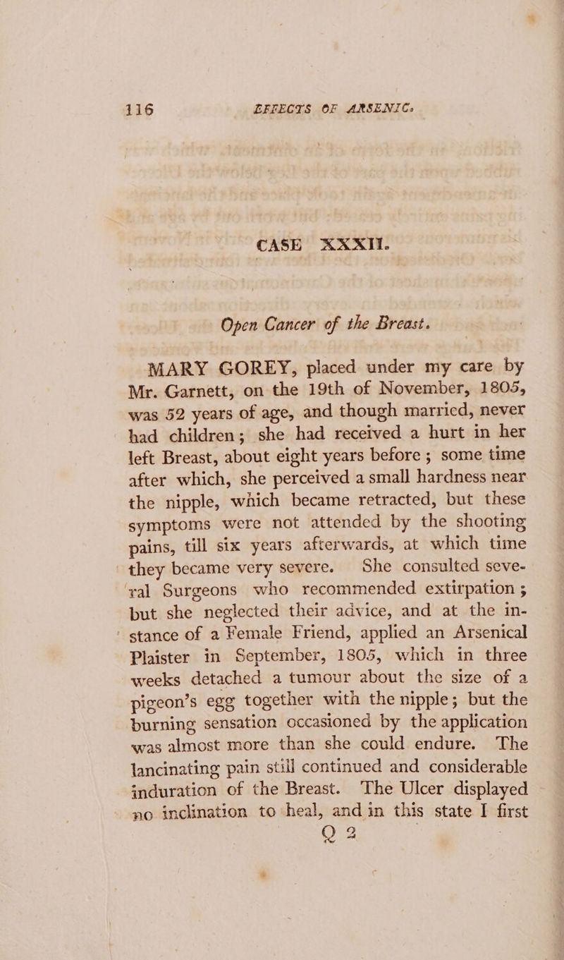 CASE AXXITI. Open Cancer of the Breast. MARY GOREY, placed under my care by Mr. Garnett, on the 19th of November, 1805, was 52 years of age, and though marricd, never had children; she had received a hurt in her left Breast, about eight years before ; some time after which, she perceived a small hardness near the nipple, which became retracted, but these symptoms were not attended by the shooting pains, till six years afterwards, at which time they became very severe. She consulted seve- yal Surgeons who recommended extirpation ; but she neglected their advice, and at the in- stance of a Female Friend, applied an Arsenical Plaister in September, 1805, which in three weeks detached a tumour about the size of a pigeon’s egg together with the nipple; but the burning sensation occasioned by the application was almost more than she could endure. The lancinating pain still continued and considerable induration of the Breast. The Ulcer displayed no inclination to heal, and in this state I first Q2 |