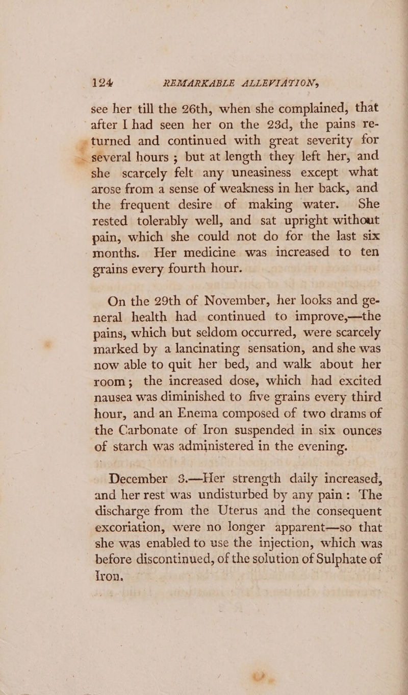 see her till the 26th, when she complained, that after | had seen her on the 23d, the pains re- turned and continued with great severity for — several hours ; but at length they left her, and she scarcely felt any uneasiness except what arose from a sense of weakness in her back, and the frequent desire of making water. She rested tolerably well, and sat upright without pain, which she could not do for the last six months. Her medicine was increased to ten orains every fourth hour. On the 29th of November, her looks and ge- neral health had continued to improve,—the pains, which but seldom occurred, were scarcely marked by a lancinating sensation, and she was now able to quit her bed, and walk about her room; the increased dose, which had excited nausea was diminished to five grains every third hour, and.an Enema composed of two drams of the Carbonate of Iron suspended in six ounces of starch was administered in the evening. December 3.—Her streneth daily increased, and her rest was undisturbed by any pain: The discharge from the Uterus and the consequent excoriation, were no longer apparent—so that she was enabled to use the injection, which was before eycopunnel: of the solution of Sulphate of Iron.