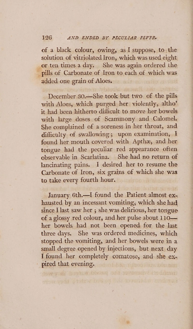 of a black colour, owing, as I suppose, to. the solution of vitriolated Iron, which was used eight. or ten times.a day. She was again ordered the _ pills of Carbonate of Iron to each of which was added one grain of Aloes. December 30.—She took but two of the pills with Aloes, which purged her violently, altho’ it had been hitherto difficult to move her bowels with large doses of Scammony and Calomel. She complained of a soreness in her throat, and difficulty of swallowing; upon examination, I found her mouth covered with Apthe, and her tongue had the peculiar red appearance often observable in Scarlatina. She had no return of lancinating pains. I desired her to resume the Carbonate of Iron, six grains of which she was to take every fourth hour. January 6th.—I found the Patient almost ex- hausted by an incessant vomiting; which she had since I last saw her ; she was delirious, her tongue of a glossy red colour, and her pulse about 110— her bowels had not been opened for the last three days. She was ordered medicines, which stopped the vomiting, and her bowels were in a small degree opened by injections, but next. day I found her completely comatose, and she ex- - pired that evening.