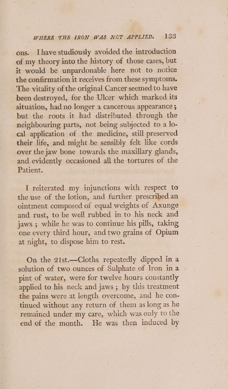 ons. Ihave studiously avoided the introduction of my theory into the history of those cases, but _ it would be unpardonable here not to notice the confirmation it receives from these symptoms. The vitality of the original Cancer seemed to have been destroyed, for the Ulcer which marked its situation, had no longer a cancerous appearance 5 but the roots it had distributed through the neighbouring parts, not being subjected to a lo- cal application of the medicine, still preserved their life, and might be sensibly felt like cords over the jaw bone towards the maxillary glands, and evidently occasioned all the tortures of the Patient. I reiterated my injunctions with respect to the use of the lotion, and further prescribed an ointment composed of equal weights of Axunge and rust, to be well rubbed in to his neck and jaws ; while he was to continue his pills, taking one every third hour, andtwo grains of Opium at night, to dispose him to rest. On the 21st.—Cloths repeatedly dipped in a solution of two ounces of Sulphate of Iron ina pint of water, were for twelve hours constantly applied to his neck and jaws ; by this treatment the pains were at length overcome, and he con- tinued without any return of them as long as he remained under my care, which was only to the end of the month. He. was then induced by