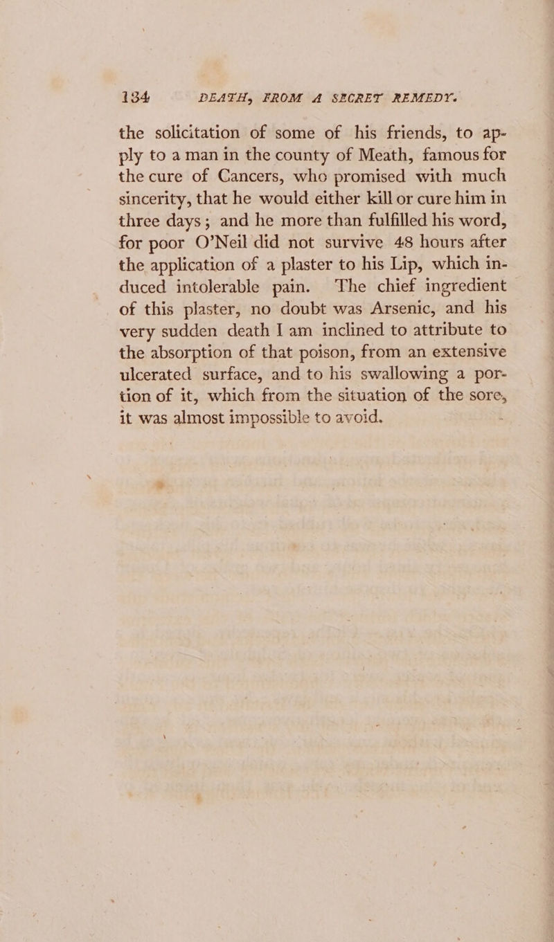 the solicitation of some of his friends, to ap- ply to a man in the county of Meath, famous for the cure of Cancers, who promised with much sincerity, that he would either kill or cure him in three days; and he more than fulfilled his word, for poor O’Neil did not survive 48 hours after the application of a plaster to his Lip, which in- duced intolerable pain. The chief ingredient of this plaster, no doubt was Arsenic, and his very sudden death I am inclined to attribute to the absorption of that poison, from an extensive ulcerated surface, and to his swallowing a por- tion of it, which from the situation of the sore, it was almost impossible to avoid.