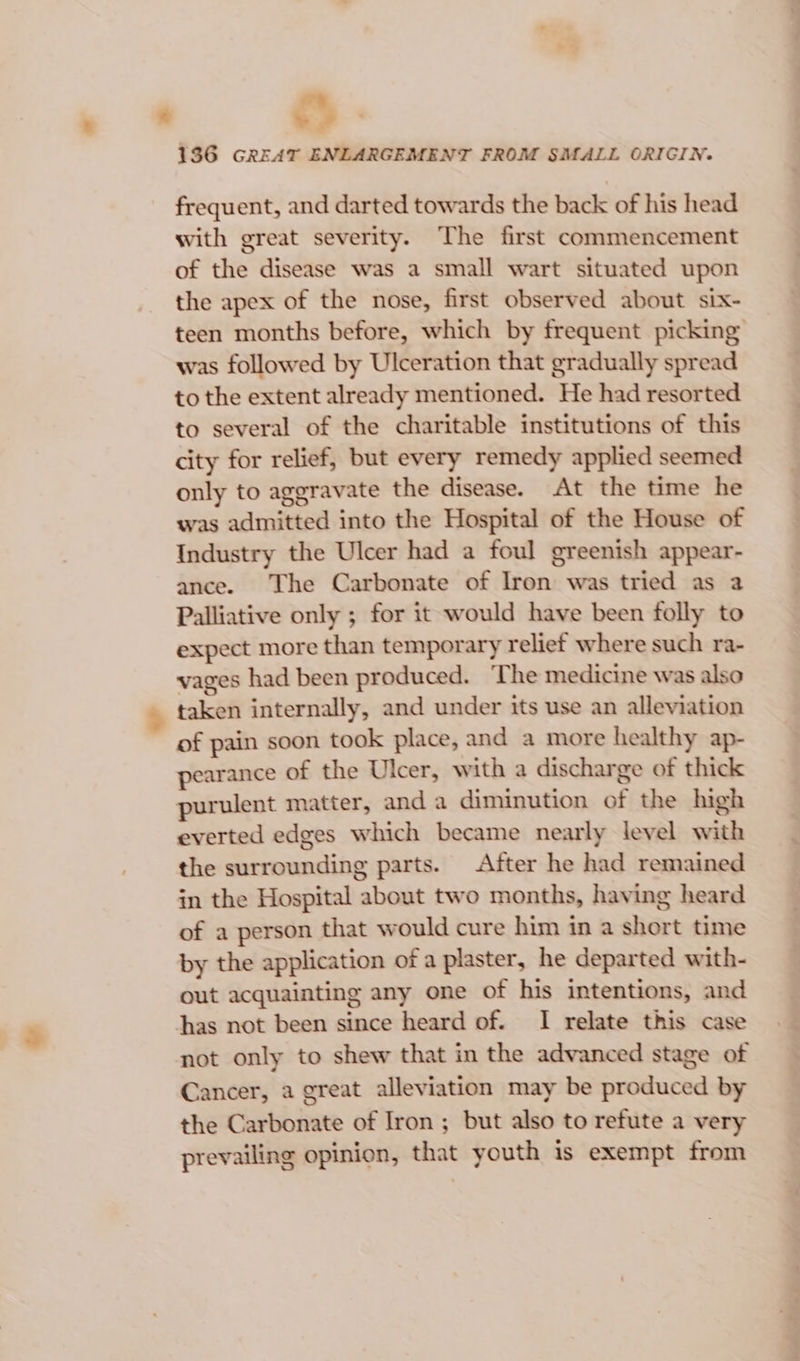 &amp; 136 GREAT ENLARGEMENT FROM SMALL ORIGIN. frequent, and darted towards the back of his head with great severity. The first commencement of the disease was a small wart situated upon the apex of the nose, first observed about six- teen months before, which by frequent picking was followed by Ulceration that gradually spread to the extent already mentioned. He had resorted to several of the charitable institutions of this city for relief, but every remedy applied seemed only to aggravate the disease. At the time he was admitted into the Hospital of the House of Industry the Ulcer had a foul greenish appear- ance. The Carbonate of Iron was tried as 2 Palliative only ; for it would have been folly to expect more than temporary relief where such ra- vages had been produced. The medicine was also taken internally, and under its use an alleviation of pain soon took place, and a more healthy ap- pearance of the Ulcer, with a discharge of thick purulent matter, and a diminution of the high everted edges which became nearly level with the surrounding parts. After he had remained in the Hospital about two months, having heard of a person that would cure him in a short time by the application of a plaster, he departed with- out acquainting any one of his intentions, and has not been since heard of. I relate this case not only to shew that in the advanced stage of Cancer, a great alleviation may be produced by the Carbonate of Iron ; but also to refute a very prevailing opinion, that youth is exempt from