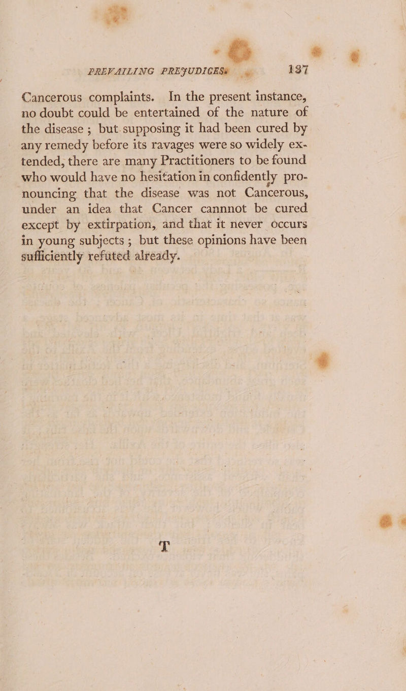 ¥ PREVAILING PREFUDICES# 137 Cancerous complaints. In the present instance, no doubt could be entertained of the nature of the disease ; but.supposing it had been cured by any remedy before its ravages were so widely ex- tended, there are many Practitioners to be found who would have no hesitation in confidently pro- nouncing that the disease was not Cancerous, under an idea that Cancer cannnot be cured except by extirpation, and that it never occurs in young subjects ; but these opinions have been sufficiently refuted already.