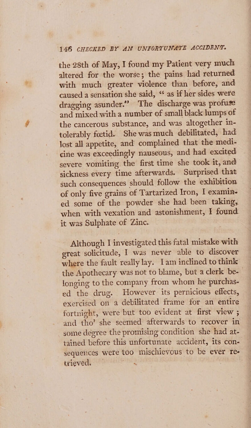 the 28th of May, I found my Patient very muck altered for the worse; the pains had returned with much greater violence than before, and caused a sensation she said, “ as if her sides were dragging asunder.” The discharge was profuse and mixed with a number of small black lumps of the cancerous substance, and was altogether in- tolerably foctid. She was much debilitated, had lost all appetite, and complained that the medi- cine was exceedingly nauseous, and had excited severe vomiting the first time she took it, and sickness every time afterwards. Surprised that such consequences should follow the exhibition of only five grains of Tartarized Iron, I examin- ed some of the powder she had been taking, when with vexation and astonishment, I found it was Sulphate of Zinc. Although I investigated this fatal mistake with great solicitude, I was never able to discover where the fault really lay. Iam inclined to think the Apothecary was not to blame, but a clerk be- longing to the company from whom he purchas- ed the drug. However its pernicious effects, exercised on a debilitated frame for an entire fortnight, were but too evident at first view ; and tho’ she seemed afterwards to recover in some degree the promising condition she had at- tained before this unfortunate accident, its con- sequences were too mischievous to be ever re- trieved. ic