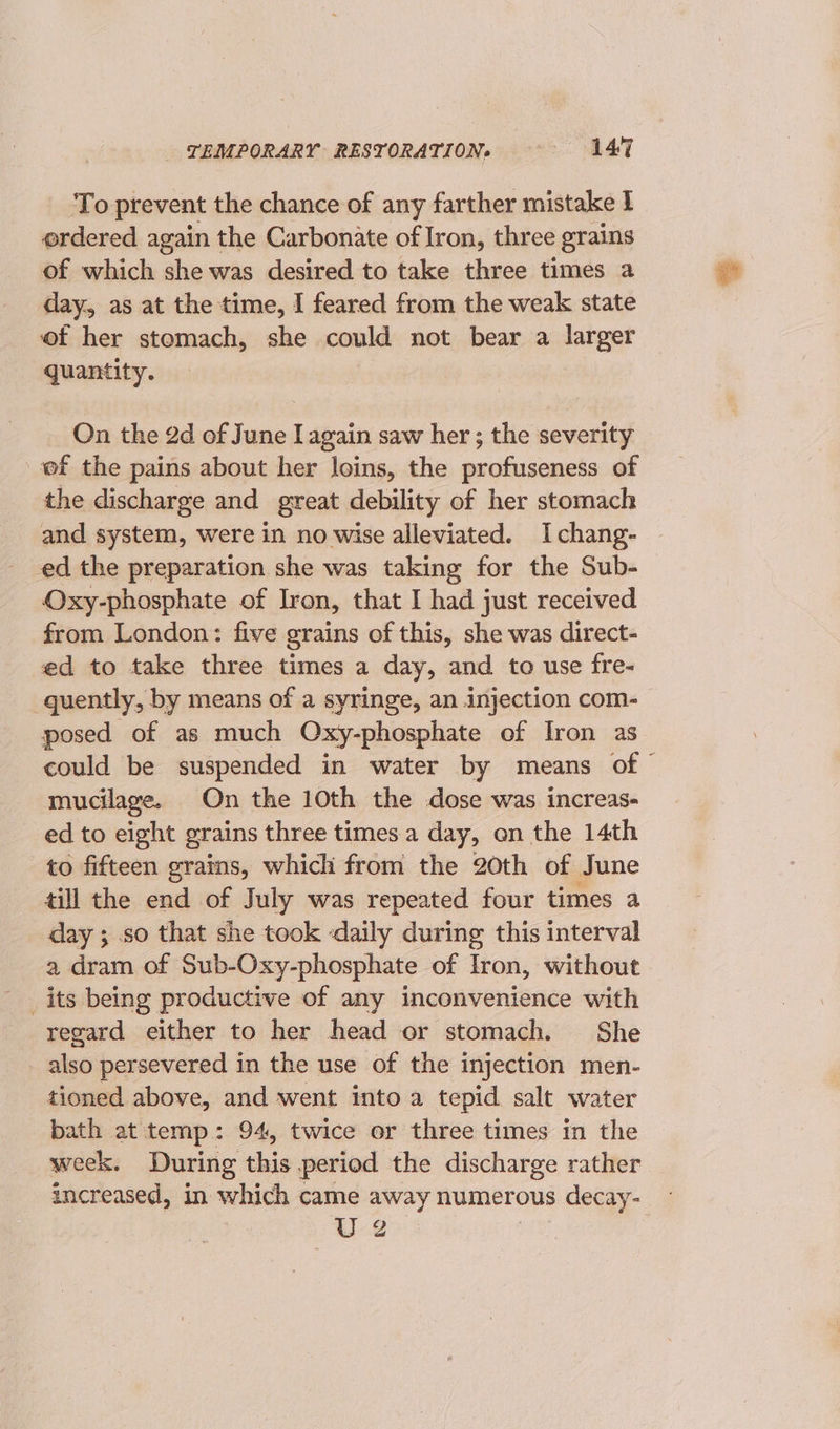 To prevent the chance of any farther mistake I ordered again the Carbonate of Iron, three grains of which she was desired to take three times a day, as at the time, I feared from the weak state of her stomach, she could not bear a larger quantity. On the 2d of June I again saw her ; the severity ef the pains about her loins, the profuseness of the discharge and great debility of her stomach and system, were in no wise alleviated. Ichang- ed the preparation she was taking for the Sub- Oxy-phosphate of Iron, that I had just received from London: five grains of this, she was direct- ed to take three times a day, and to use fre- quently, by means of a syringe, an injection com- posed of as much Oxy-phosphate of Iron as could be suspended in water by means of © mucilage. On the 10th the dose was increas- ed to eight grains three times a day, on the 14th to fifteen grains, which from the 20th of June till the end of July was repeated four times a day ; so that she took -daily during this interval a dram of Sub-Oxy-phosphate of Iron, without _its being productive of any inconvenience with regard either to her head or stomach. She _ also persevered in the use of the injection men- tioned above, and went into a tepid salt water bath at temp: 94, twice or three times in the week. During this period the discharge rather increased, in which came away numerous 3 decay- U2