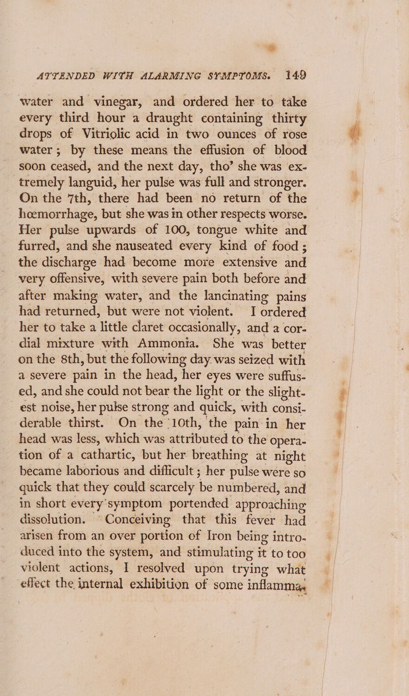 ATTENDED WITH ALARMING SYMPTOMS. 149 water and vinegar, and ordered her to take every third hour a draught containing thirty drops of Vitriolic acid in two ounces of rose water ; by these means the effusion of blood soon ceased, and the next day, tho’ she was ex- tremely languid, her pulse was full and stronger. On the 7th, there had been no return of the hoemorrhage, but she was in other respects worse. Her pulse upwards of 100, tongue white and furred, and she nauseated every kind of food ; the discharge had become more extensive ina very offensive, with severe pain both before and after making water, and the lancinating pains had returned, but were not violent. I ordered her to take a little claret occasionally, and a cor- dial mixture with Ammonia. She was better on the 8th, but the following day. was seized with a severe pain in the head, her eyes were suffus- ed, and she could not bear the light or the slight- _ est noise, her pulse strong and quick, with consi- derable thirst. On the 10th, the pain: in her head was less, which was attributed to the opera- tion of a cathartic, but her breathing at night became laborious and difficult ; her pulse were so quick that they could scarcely ne numbered, and in short every ‘symptom portended. approaching dissolution. Conceiving that this fever had arisen from an over portion of Iron being intro- duced into the system, and stimulating It to too