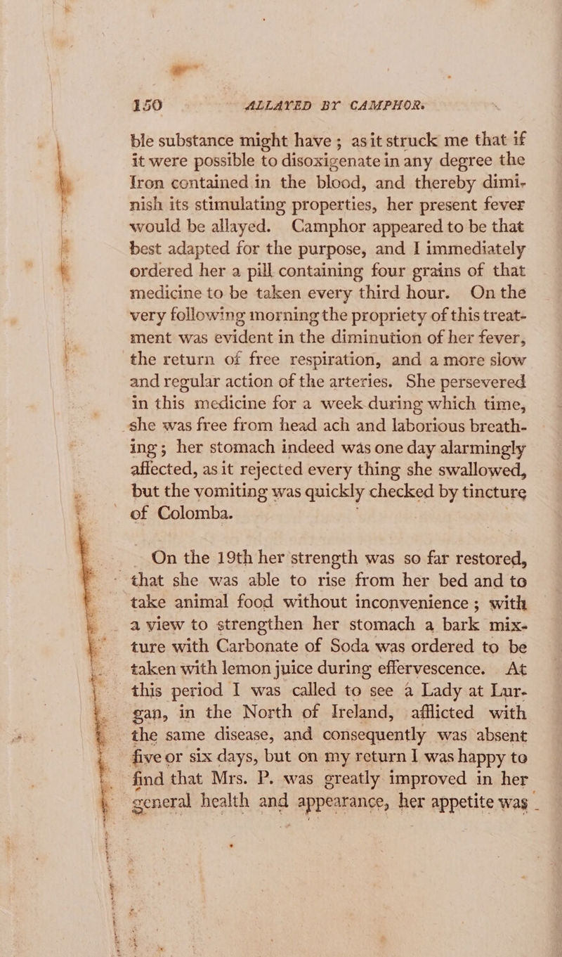 ll 150 - ALLAYED BY CAMPHOR. ble substance might have ; asit struck me that if it were possible to disoxigenate i inany degree the Iron contained in the blood, and thereby dimi- nish its stimulating properties, her present fever would be allayed. Camphor appeared to be that best adapted for the purpose, and I immediately ordered her a pill containing four grains of that medicine to be taken every third hour. On the very following morning the propriety of this treat- ment was evident in the diminution of her fever, and regular action of the arteries. She persevered in this medicine for a week during which time, ing; her stomach indeed was one day alarmingly affected, as it rejected every thing she swallowed, but the vomiting was quickly checked by tincture of Colomba. On the 19th her strength was so far restored, a view to strengthen her stomach a bark mix- ture with Carbonate of Soda was ordered to be taken with lemon juice during effervescence. At this period I was called to see a Lady at Lur- gan, in the North of Ireland, afflicted with