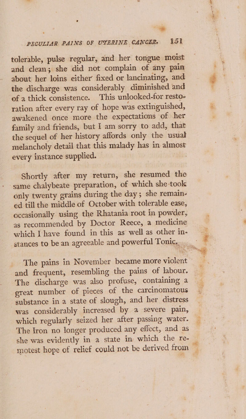 ~~ PECULIAR PAINS OF UTERINE CANCER, 151 tolerable, pulse regular, and her tongue moist and clean; she did not complain of any pain about her loins either fixed or lancinating, and the discharge was considerably diminished and ‘of a thick consistence. This unlooked-for resto- ration after every ray of hope was extinguished, family and friends, but I am sorry to add, that the sequel of her history affords only the usual melancholy detail that this malady has in almost every instance supplied. | | | Shortly after my return, she resumed the same chalybeate preparation, of which she-took only twenty grains during the day ; she remain- ed till the middle of October with tolerable ease, occasionally using the Rhatania root in powder, as recommended by Doctor Reece, a medicine which I have found in this as well as other in- and frequent, resembling the pains of labour. The discharge was also profuse, containing a great number of pieces of the carcinomatous substance in a state of slough, and her distress was considerably increased by a severe pain, which regularly seized her after passing water. The Iron no longer produced any effect, and as she was evidently in a state in which the re-