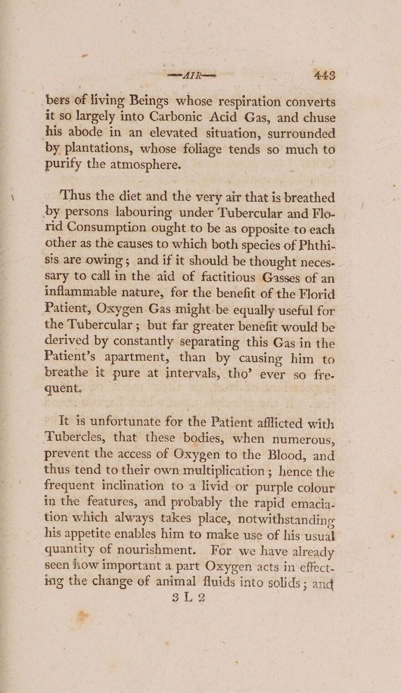 bers of living Golan whose sefitianen converts ‘it so largely into Carbonic Acid Gas, and chuse his abode in an elevated situation, surrounded by plantations, whose foliage tends so much to purity the sor gacut Thus the diet and the very air that is sid bid by persons labouring under Tubercular and Flo- | rid Consumption ought to be as opposite to each other as the causes to which both species of Phthi- ‘sis are owing 5 ; and if it should be thought neces- sary to call in the aid of factitious Gasses of an inflammable nature, for the benefit of the Florid Patient, Oxygen Gas might be equally useful for the Tubercular ; but far greater benefit would be derived by constantly separating this Gas in the Patient’s apartment, than. by causing him to breathe it pure at intervals, tho’ ever so fre- quent, | It a wntdriaiaes for the Patient afflicted with ‘Tubercles, that these bodies, when numerous, prevent the access of Oxygen to the Blood, and thus tend to their own multiplication ; hence the frequent inclination to a livid-or purple colour in the features, and probably the rapid emacia- tion which always takes place, notwithstanding his appetite enables him to make use of his usual quantity of nourishment. For we have alr eady seen iow important a. part Oxygen acts in effect. ing the change of animal fluids into solids; and 212