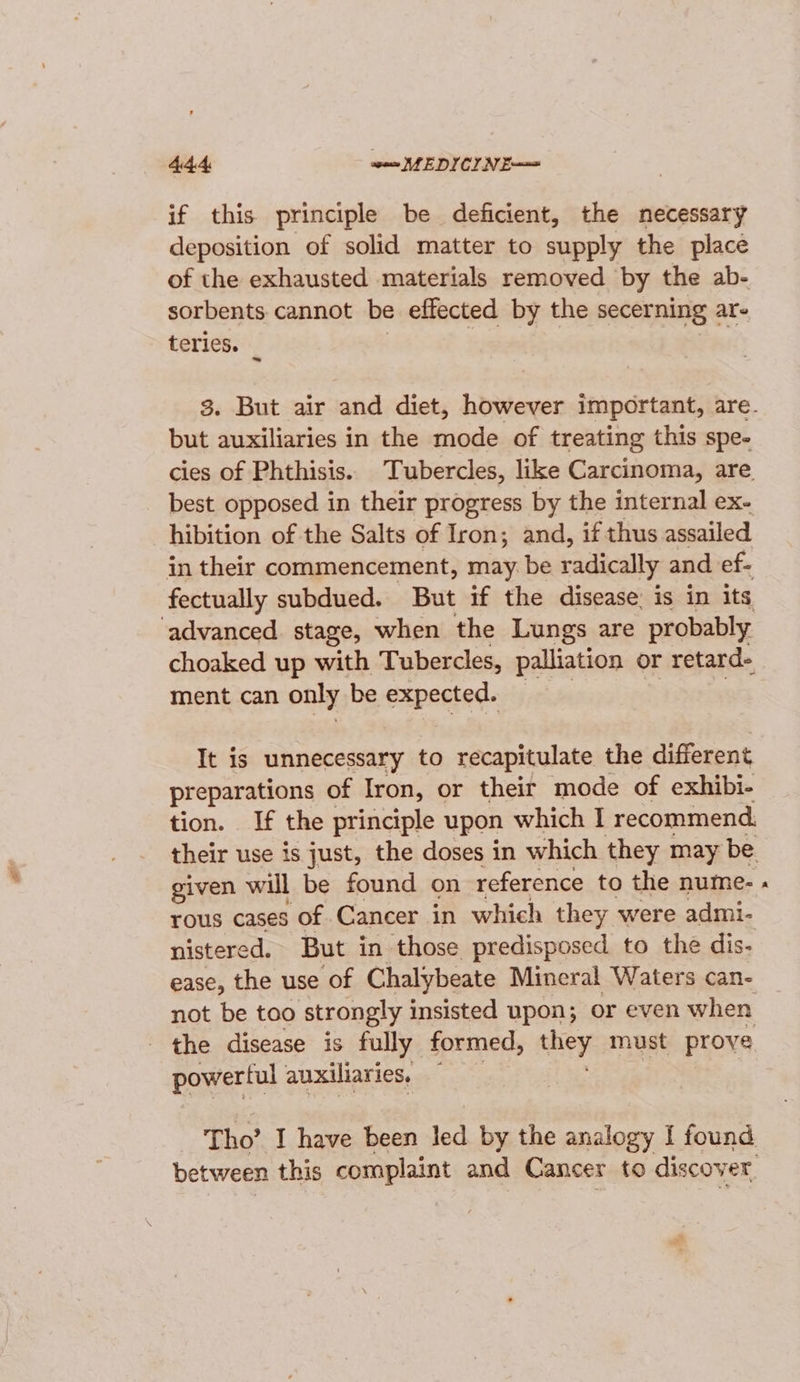 if this principle be deficient, the necessary deposition of solid matter to supply the place of the exhausted materials removed by the ab- sorbents cannot be effected by the secerning ar- teries. but auxiliaries in the mode of treating this spe- cies of Phthisis. Tubercles, like Carcinoma, are best opposed in their progress by the internal ex- hibition of the Salts of Iron; and, if thus assailed in their commencement, may be radically and ef- fectually subdued. But if the disease: is in its ‘advanced stage, when the Lungs are probably choaked up with Tubercles, palliation or retard- ment can only be expected. It is unnecessary to recapitulate the different preparations of Iron, or their mode of exhibi- tion. If the principle upon which I recommend. given will be found on reference to the nume- rous cases of Cancer in which they were admi- nistered. But in those predisposed to the dis- ease, the use of Chalybeate Mineral Waters can- not be too strongly insisted upon; or even when the disease is fully formed, ry must prove powerful auxiliaries, — Tho’ I have been led by the analogy I found between this complaint and Cancer to discover »