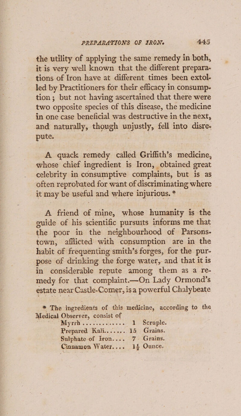 PREPARATIONS OF FRON¢ 44S the utility of applying the same remedy in both, it is very well known that the different prepara- tions of Iron have at different times been extol- led by Practitioners for their efficacy in consump- tion; but not having ascertained that there were two opposite species of this disease, the medicine in one case beneficial was destructive in the next, and naturally, though 2s fell into disre- pute. A quack remedy called Griffith’s medicine, whose chief ingredient is Iron, obtained great celebrity in consumptive complaints, but is as often reprobated for want of cise sianitintinig where _ it may be asefiul and where injurious.* A friend of mine, whose humanity is the guide of his scientific pursuits informs me that the poor in the neighbourhood of Parsons- town, afflicted with consumption are in the habit of frequenting smith’s forges, for the pur- pose of drinking the forge water, and that it is in considerable repute among them as a re- medy for that complaint.—On Lady Ormond’s estate near Castle-Comer, isa powerful Chalybeate * The ingredients of this medicine, aceorting t to the Medical Observer, consist of ‘Myrrh... s...si.006 1 Scruple. Prepared Kali....... 15 Grains. Sulphate of Iron.... 7. Grains. ‘Cinnamon Water.... 14 Ounce.