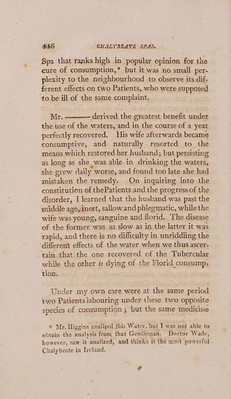 Spa that ranks high in ‘popular opinion for the cure of consumption,* but it was no small per- plexity to the neighbourhood to observe its dif- ferent effects on two Patients, who were supposed to be ill of the same complaint, Mr. derived the Breatest benefit under the use of the waters, and in the course of a year perfectly recovered. His wife afterwards became consumptive, and: naturally resorted to the means which restored her husband; but persisting as long as she was able. in duinkiae the waters, she grew daily worse, and found too late she had mistaken the remedy. On inquiring into the constitution of thePatients and the progress of the disorder, I learned that the husband was past the yiddle age, inext, sallow and phlegmatic, while the wife was young, sanguine and florid. The disease of the former was as slow as in the latter it was rapid, and there is no difficulty in unriddling the different effects of the water when we thus ascer- tain that the one recovered of the Tubercular while the other is “ying of the Florid consump, tion. Under my own care were at the same period two Patients labouring under these two opposite species of consumption ; but the same medicine * Mr. Higgins analized this Water, but I was not able to obtain the analysis frem that Gentleman. Doctor Wade, however, saw it analized, and thinks it the most powerful Chalybeate in Ireland.