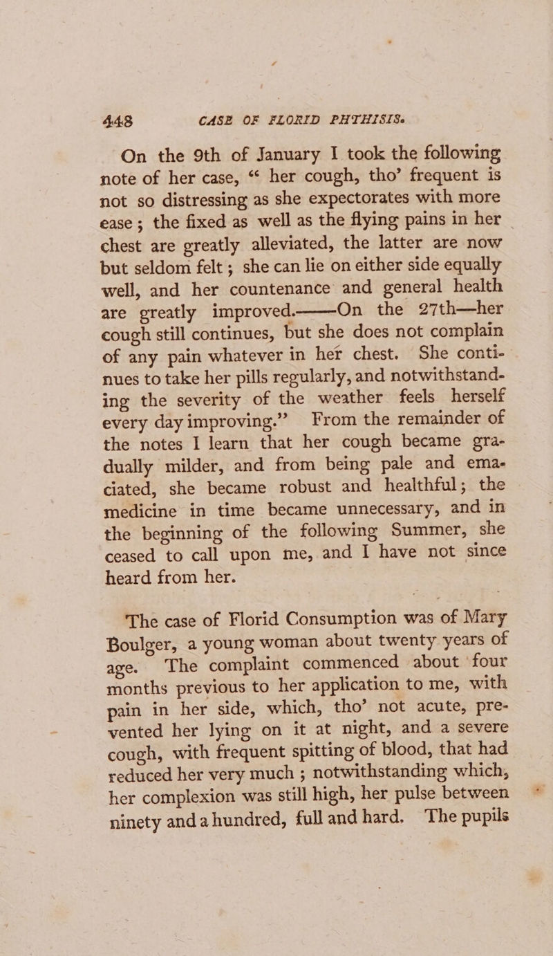 On the 9th of January I took the following note of her case, ‘* her cough, tho’ frequent is not so distressing as she expectorates with more ease; the fixed as well as the flying pains in her — chest are greatly alleviated, the latter are now but seldom felt ; she can lie on either side equally well, and her countenance and general health are greatly improved. On the 27th—her cough still continues, but she does not complain of any pain whatever in her chest. She conti- nues to take her pills regularly, and notwithstand- ing the severity of the weather feels herself every day improving.” From the remainder of the notes I learn that her cough became gra- dually milder, and from being pale and ema- ciated, she became robust and healthful; the medicine in time became unnecessary, and in the beginning of the following Summer, she ceased to call upon me, and I have not since heard from her. The case of Florid Consumption was of Mary Boulger, a young woman about twenty years of age. The complaint commenced about ‘four months previous to her application to me, with pain in her side, which, tho’ not acute, pre- vented her lying on it at night, and a severe cough, with frequent spitting of blood, that had reduced her very much ; notwithstanding which, her complexion was still high, her pulse between ninety anda hundred, full and hard, The pupils