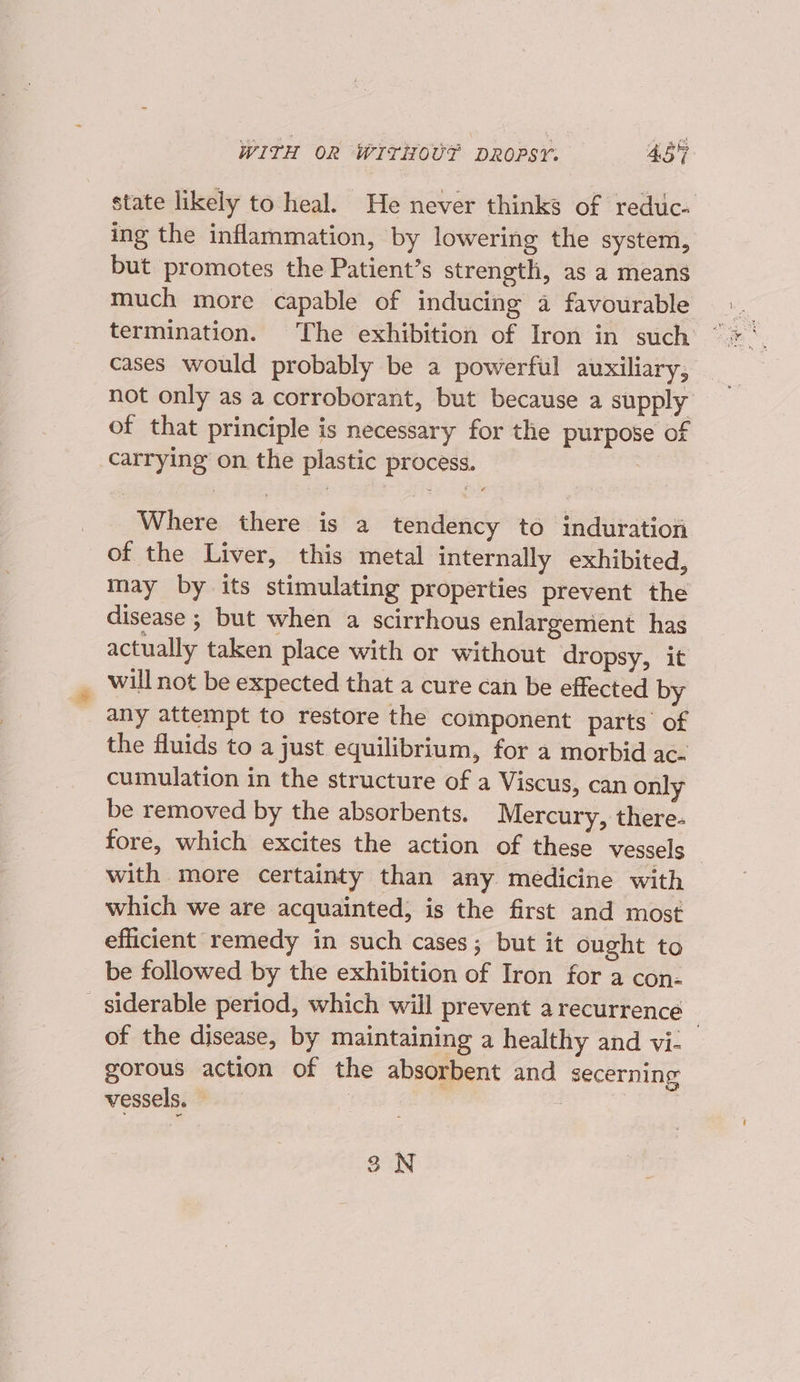state likely to heal. He never thinks of reduc- ing the inflammation, by lowering the system, but promotes the Patient’s strength, as a means much more capable of inducing a favourable termination. The exhibition of Iron in such cases would probably be a powerful auxiliary, not only as a corroborant, but because a supply of that principle is necessary for the purpose of carrying on the plastic process. Where there is a tendency to induration of the Liver, this metal internally exhibited, may by its stimulating properties prevent the disease ; but when a scirrhous enlargement has actually taken place with or without dropsy, it will not be expected that a cure can be effected by any attempt to restore the component parts of the fluids to a just equilibrium, for a morbid ac. cumulation in the structure of a Viscus, can only be removed by the absorbents. Mercury, there- fore, which excites the action of these vessels with more certainty than any medicine with which we are acquainted, is the first and most efficient remedy in such cases; but it ought to be followed by the exhibition of Iron for a con- siderable period, which will prevent a recurrence 7 of the disease, by maintaining a healthy and vi- gorous action of the absorbent and secerning vessels. } 3N