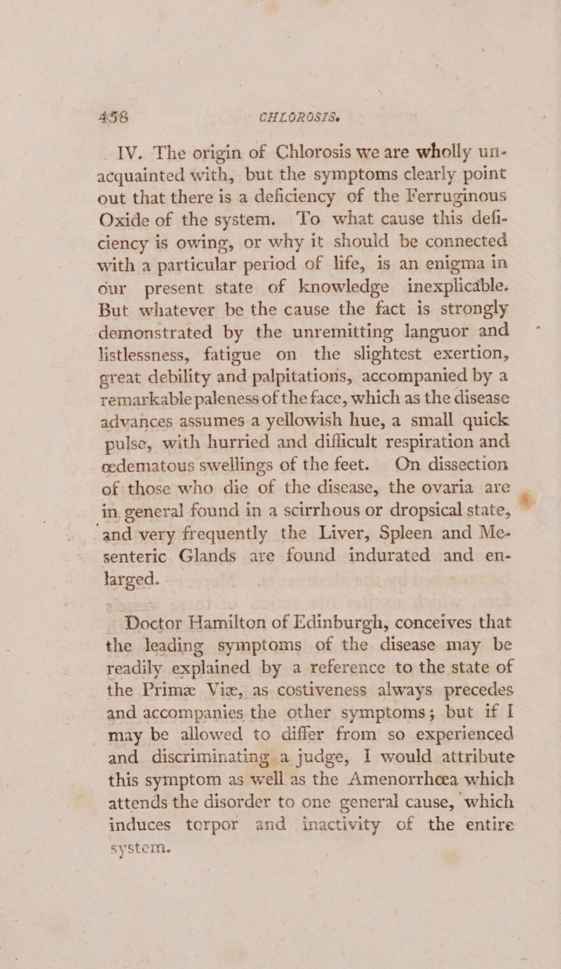 IV. The origin of Chlorosis we are wholly un- acquainted with, but the symptoms clearly point out that there is a deficiency of the Ferruginous Oxide of the system. ‘To what cause this defi- ciency is owing, or why it should be connected with a naptiGulat period of life, is an enigma in our present state of knowledge inexplicable. But whatever be the cause the fact is strongly demonstrated by the unremitting languor and listlessness, fatigue on the slightest exertion, great debility and palpitations, accompanied by a remarkable paleness of the face, which as the disease advances assumes a yellowish hue, a small quick pulse, with hurried and difficult respiration and oedematous swellings of the feet. On dissection of those who die of the disease, the ovaria are in general found in a scirrhous or dropsical state, ‘and very frequently the Liver, Spleen and Me- senteric. Glands are found indurated and en- loaa Doctor Hamilton of Edinburgh, conceives that the leading symptoms of the disease may be readily explained by a reference to the state of the Primz Viz, as costiveness always precedes and accompanies the other symptoms; but if | may be allowed to differ from so experienced and discriminating a judge, 1 would attribute this symptom as well as the Amenorrhcea which attends the disorder to one general cause, which induces torpor and inactivity of the entire system.