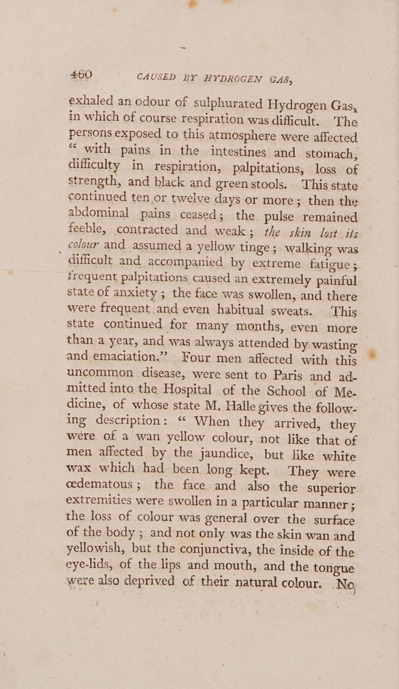 4:50 CAUSED BY HYDROGEN GAS, exhaled an odour of sulphurated Hydrogen Gas, in which of course respiration was difficult. The persons exposed to this atmosphere were affected “‘ with pains in the intestines and stomach, difficulty in respiration, palpitations, loss of strength, and black and green stools. ‘This state continued ten or twelve days or more; then the abdominal pains ceased; the pulse remained feeble, contracted and weak; the skin lost. its colour and assumed a yellow tinge; walking was ' difficult and accompanied by extreme fatigue ; frequent palpitations caused an extremely painful state of anxiety ; the face was swollen, and there were frequent and even habitual sweats. This state continued for many months, even more than a year, and was always attended by wasting and emaciation.”” Four men affected with this uncommon disease, were sent to Paris and ad- mitted into the Hospital of the School of Me dicine, of whose state M. Halle gives the follow- ing description: “ When they arrived, they were of a wan yellow colour, not like that of men affected by the jaundice, but like white wax which had been long kept. They were cedematous ; the face and also the superior extremities were swollen ina particular manner ; the loss of colour was general over the surface of the body ; and not only was the skin wan and yellowish, but the conjunctiva, the inside of the eye-lids, of the lips and mouth, and the tongue were also deprived of their natural colour. No,