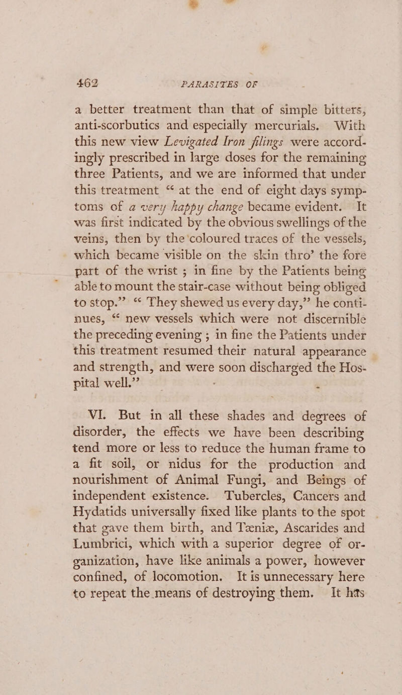 a better treatment than that of simple bitters, anti-scorbutics and especially mercurials. With this new view Levigated Iron filings were accord- ingly prescribed in large doses for the remaining three Patients, and we are informed that under this treatment “‘ at the end of eight days symp- toms of a very happy change became evident. It was first indicated by the obvious swellings of the veins, then by the'coloured traces of the vessels, which became visible on the skin thro’ the fore part of the wrist ; in fine by the Patients being able to mount the stair-case without being obliged to stop.”’ “ They shewed us every day,” he conti- nues, *“ new vessels which were not discernible the preceding evening ; in fine the Patients under this treatment resumed their natural appearance and strength, and were soon discharged the Hos- pital well.” VI. But in all these shades and degrees of disorder, the effects we have been describing tend more or less to reduce the human frame to a fit soil, or nidus for the production and nourishment of Animal Fungi, and Beings of independent existence. Tubercles, Cancers and Hydatids universally fixed like plants to the spot that gave them birth, and Teniz, Ascarides and Lumbrici, which with a superior degree of or- ganization, have like animals a power, however confined, of locomotion. It is unnecessary here to repeat the means of destroying them. It has