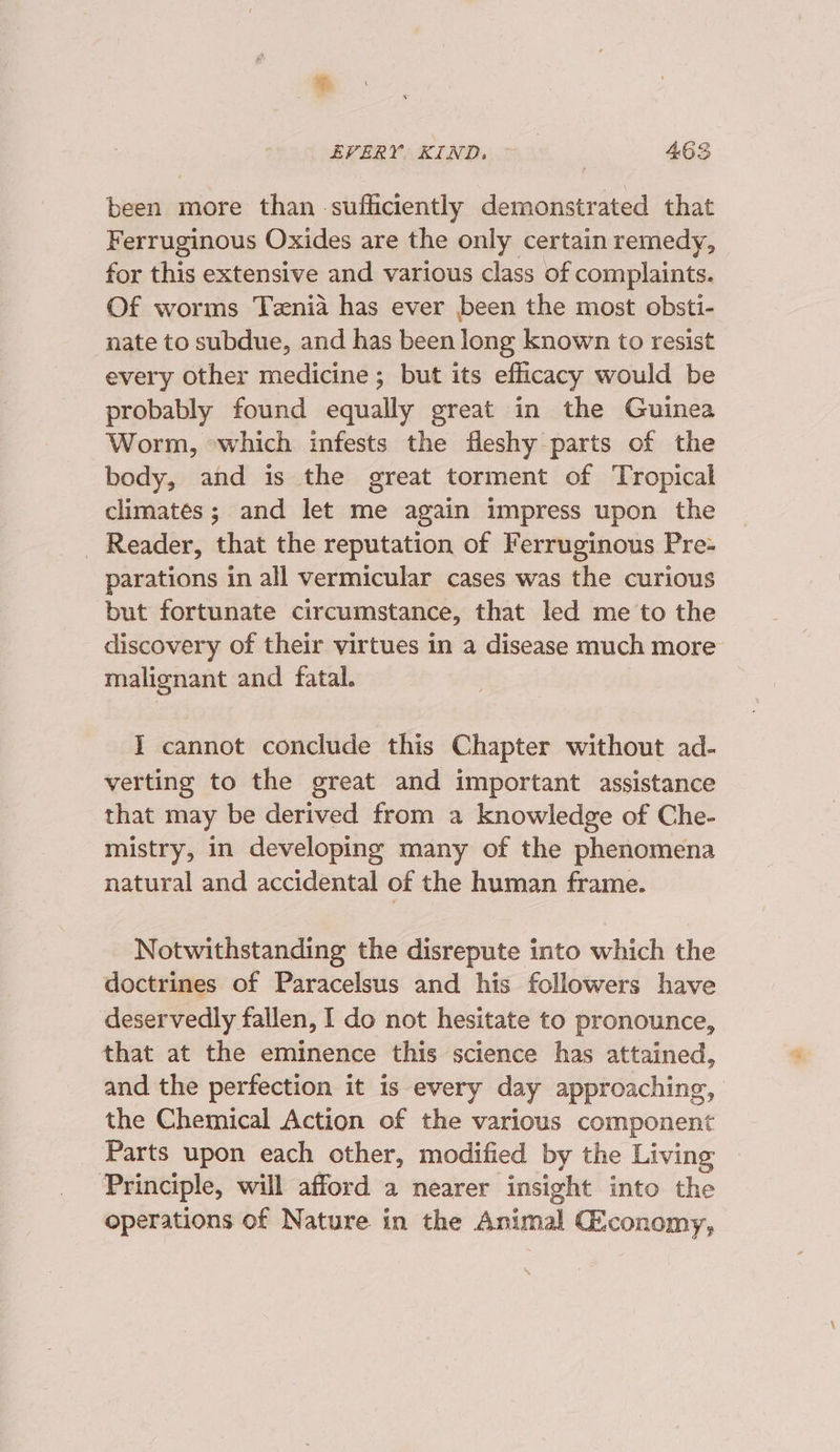 $. EVERY. KIND. 463 been more than sufficiently demonstrated that Ferruginous Oxides are the only certain remedy, for this extensive and various class of complaints. Of worms Tenia has ever been the most obsti- nate to subdue, and has been long known to resist every other medicine; but its efficacy would be probably found equally great in the Guinea Worm, -which infests the fleshy parts of the body, and is the great torment of Tropical climates; and let me again impress upon the _ Reader, ‘that the reputation of Ferruginous Pre- parations in all vermicular cases was the curious but fortunate circumstance, that led me to the discovery of their virtues in a disease much more malignant and fatal. I cannot conclude this Chapter without ad- verting to the great and important assistance that may be derived from a knowledge of Che- mistry, in developing many of the phenomena natural and accidental of the human frame. Notwithstanding the disrepute into which the doctrines of Paracelsus and his followers have deservedly fallen, I do not hesitate to pronounce, that at the eminence this science has attained, and the perfection it is every day approaching, the Chemical Action of the various component Parts upon each other, modified by the Living ‘Principle, will afford a nearer insight into the operations of Nature in the Animal Giconomy,