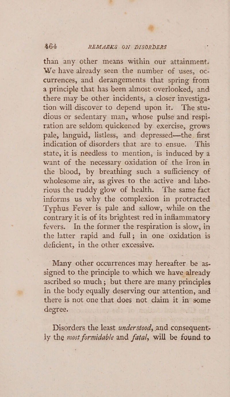 o 4.64 REMARKS ON DISORDERS than any other means within our attainment. We have already seen the number of uses, oc- currences, and derangements that spring from a principle that has been almost overlooked, and there may be other incidents, a closer investiga- tion will discover to depend upon it. The stu- dious or sedentary man, whose pulse and respi- ration are seldom quickened by exercise, grows pale, languid, listless, and depressed—the. first indication of disorders that are to ensue. This state, it is needless to mention, is induced by a want of the necessary oxidation of the Iron in the biood, by breathing such a sufficiency of wholesome air, as gives to the active and labo- rious the ruddy glow of health. The same fact informs us why the complexion in protracted Typhus Fever is pale and sallow, while on the contrary it is of its brightest red in inflammatory fevers. In the former the respiration is slow, in the latter rapid and full; in one oxidation is deficient, in the other excessive. Many other occurrences may hereafter be as- signed to the principle to which we have already ascribed so much; but there are many principles in the body equally deserving our attention, and there is not one that does not claim it in some degree. | Disorders the least understood, and consequent- ly the most formidable and fatal, will be found to