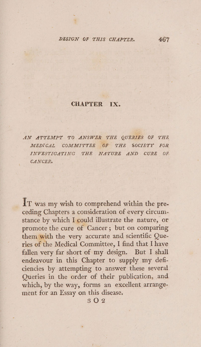 CHAPTER IX. AN ATYEMPY TO ANSWER THE QUERIES OF THE MEDIGAL COMMITTEE OF THE SOCIETY FOR INVESTIGATING THE NATURE AND CURE OF CANCER. Ir was my wish to comprehend within the pre- ceding Chapters a consideration of every circum- stance by which I could illustrate the nature, or promote the cure of Cancer; but on comparing them with the very accurate and scientific Que- ries of the Medical Committee, I find that I have fallen very far short of my design. But I shall endeavour in this Chapter to supply my defi- ciencies by attempting to answer these several Queries in the order of their publication, and which, by the way, forms an excellent arrange- ment for an Essay on this disease. SOP 2