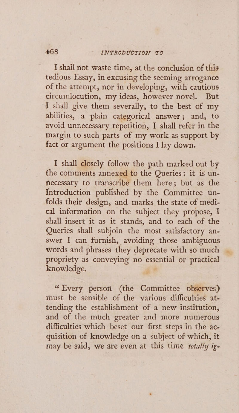 T shall not waste time, at the conclusion of this tedious Essay, in excusing the seeming arrogance of the attempt, nor in developing, with cautious circumlocution, my ideas, however novel. But I shall give them severally, to the best of my abilities, a plain categorical answer; and, to avoid unnecessary repetition, I shall refer in the margin to such parts of my work as support by fact or argument the positions I lay down. I shall closely follow the path marked out by the comments annexed to the Queries: it is un- necessary to transcribe them here; but as the Introduction published by the Committee un- folds their design, and marks the state of medi- cal information on the subject they propose, I shall insert it as it stands, and to each of the Queries shall subjoin the most satisfactory an- swer I can furnish, avoiding those ambiguous words and phrases they deprecate with so much propriety as conveying no ee or practical knowledge. ‘ “Every persori (the Committee observes) mnust be sensible of the various difliculties at- tending the establishment of a new institution, and of the much greater and more numerous difficulties which beset our first steps in the ac- quisition of knowledge on a subject of which, it may be said, we are even at this time totally ig-