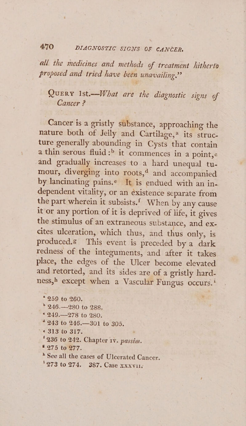 all the medicines and methods of treatment hitherto proposed and tried have been unavailing.” A Query Ist—What are the diagnostic signs of Cancer ? | Cancer is a gristly substance, approaching the nature both of Jelly and Cartilage,* its struc- ture generally abounding in Cysts that contain a thin serous fluid:&gt; it commences in a point,¢ and gradually increases to a hard unequal tu- mour, diverging into roots,’ and accompanied by lancinating pains.e It is endued with an in- dependent vitality, or an éxistence separate from the part wherein it subsists.£. When by any cause it or any portion of it is deprived of life, it gives the stimulus of an extraneous substance, and ex- cites ulceration, which thus, and thus only, is produced. This event is preceded by a dark redness of the inteouments, and after it takes place, the edges of the Ulcer become elevated and retorted, and its sides are of a gristly hard- ness, except when a Vascular Fungus occurs.’ * 259 to 260. : * 246.—280 to 288. * 249.—278 to 280. * 243 to 246.—301 to 305. ' e 313 to 317. , * 236 to 242. Chapter rv. passim. ® 975 to 277. * See all the cases of Ulcerated Cancer. °273 to 274. 387. Case xxxvu,