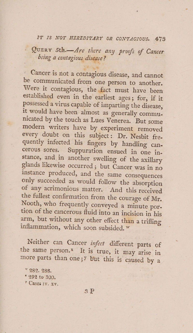 4f iS NOT HEREDITARY OR CONTAGIOUS. 4°73 © Query Sth.—Are there any proofs of Cancer being a contagious, disease ? a” %* Cancer is not a contagious disease, and cannot be communicated from one person to another. Were it contagious, the fact must have been established even in the earliest ages; for, if it possessed a virus capable of imparting the disease, it would have been almost as generally commu- nicated by the touch as Lues Venerea. But some ‘modern writers have by experiment removed every doubt on this subject: Dr. Nesbit fre- quently infected his fingers by handling can. cerous sores. Suppuration ensued in one in- stance, and in another swelling of the axillary glands likewise occurred; but Cancer was in no instance produced, and the same consequences only succeeded as would follow the absorption of any acrimonious matter. And this received the fullest confirmation from the courage of Mr. Nooth, who frequently conveyed a minute por- tion of the cancerous fluid into an incision in his arm, but without any other effect than a trifling inflammation, which soon subsided. Neither can Cancer infect different parts of the same person.* It is true, it may arise in more parts than one;Y but this is caused by a “ 989, 288, * 2992 to 300, ’ Cases ry. xv.