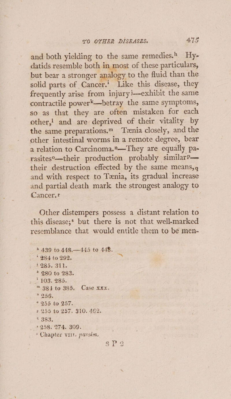 and both yielding to the same remedies.» Hy- datids resemble both in most of these particulars, but bear a stronger analog y to the fluid than the solid parts of Cancer.’ Like this disease, they frequently arise from injuryi—exhibit the same contractile power*-—betray the same symptoms, so as that they are often mistaken for each other,! and are deprived of their vitality by the same preparations. Tzenia closely, and the other intestinal worms in a remote degree, bear a relation to Carcinoma.*—They are equally pa- rasites°—their production probably similarP— their destruction effected by the same means,q and with respect to Tznia, its gradual increase and partial death mark the strongest analogy to Cancer.t | nef Other distempers possess a distant relation to this disease;* but there is not that well-marked resemblance that would entitle them to be men- h 439 to 448.—445 to 448. 284 to 292. on i985. 311. * 980 to 283. . 1103. 285. = 384 to 385. Case xxx. * 256. ; ° 255 to 257. ?.255 to 257. 310. 462. Le aceek _»* 258. 274. 309. ° Chapter viit. passin, 8P2 as)