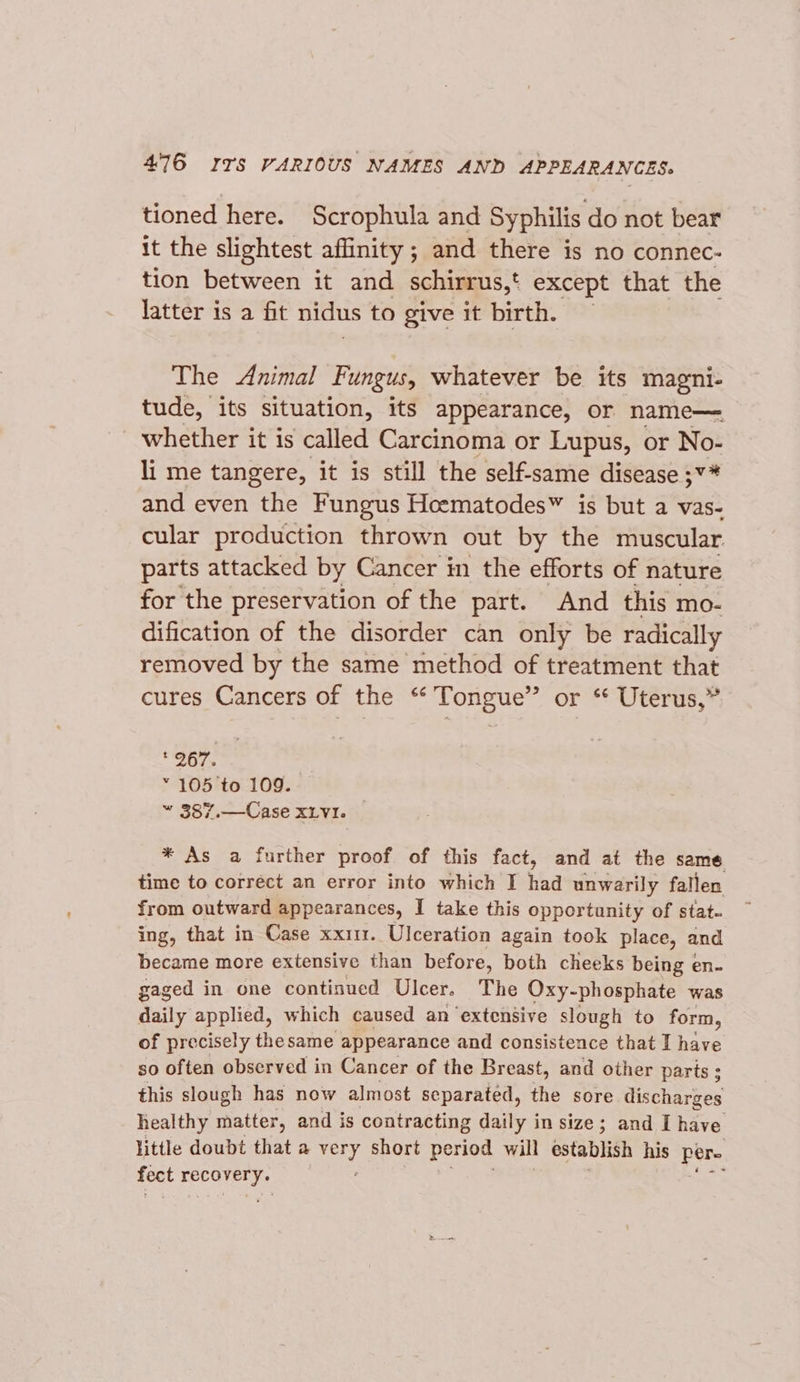 tioned here. Scrophula and Syphilis do not bear it the slightest affinity; and there is no connec- tion between it and schirrus,‘ except that the latter is a fit nidus to give it birth. The Animal Fungus, whatever be its magni- tude, its situation, its appearance, or name— whether it is called Carcinoma or Lupus, or No- li me tangere, it is still the self-same disease ;¥* and even the Fungus Hoematodes™ is but a vas- cular production thrown out by the muscular parts attacked by Cancer in the efforts of nature for the preservation of the part. And this mo- dification of the disorder can only be radically removed by the same method of treatment that cures Cancers of the “ Tongue” or ‘ Uterus,” 267. “ 105 to 109. “ 387.—Case xLvI. * As a further proof of this fact, and at the same time to correct an error into which I tha unwarily fallen from outward appearances, I take this opportunity of stat- ing, that in Case xx111. Ulceration again took place, and became more extensive than before, both cheeks being en- gaged in one continued Ulcer. The Oxy- phosphate was daily applied, which caused an extensive slough to form, of precisely thesame appearance and consistence that I have so often observed in Cancer of the Breast, and other parts ; this slough has now almost separated, the sore discharges healthy matter, and is contracting daily in size; and I have little doubt that a very short period will establish his ue fect COTE ;