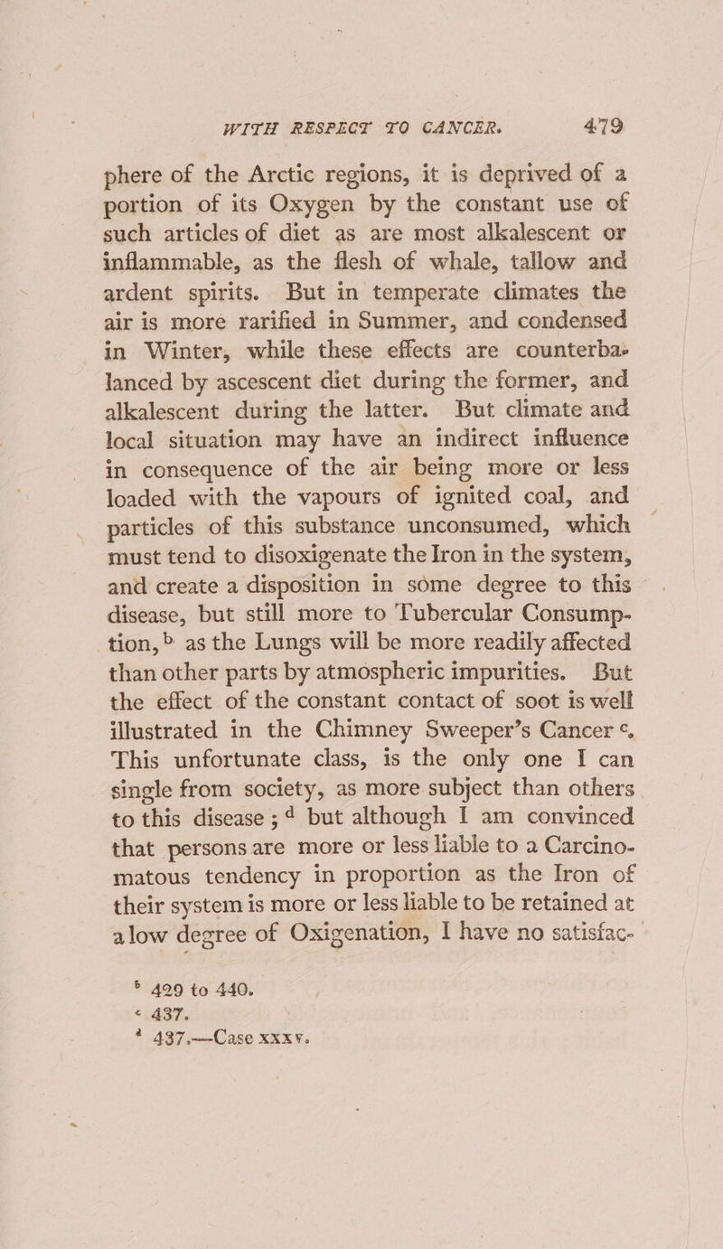 phere of the Arctic regions, it is deprived of a portion of its Oxygen by the constant use of such articles of diet as are most alkalescent or inflammable, as the flesh of whale, tallow and ardent spirits. But in temperate climates the air is more rarified in Summer, and condensed in Winter, while these effects are counterba- lanced by ascescent diet during the former, and alkalescent during the latter. But climate and local situation may have an indirect influence in consequence of the air being more or less loaded with the vapours of ignited coal, and particles of this substance unconsumed, which must tend to disoxigenate the Iron in the system, disease, but still more to Tubercular Consump- tion,» asthe Lungs will be more readily affected than other parts by atmospheric impurities. But the effect of the constant contact of soot is well illustrated in the Chimney Sweeper’s Cancer ¢ This unfortunate class, is the only one I can single from society, as more subject than others. to this disease ;¢ but although I am convinced that persons are more or less liable to a Carcino- matous tendency in proportion as the Iron of their system is more or less liable to be retained at alow degree of Oxigenation, I have no satisfac. ® 499 to 440. “437. 4 437,——-Case XXxV.