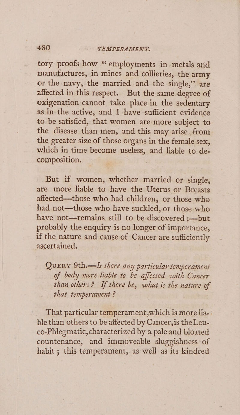 tory proofs how “employments in metals and manufactures, in mines and collieries, the army or the navy, the married and the single,” are affected in this respect. But the same degree of oxigenation cannot take place in the sedentary as in the active, and I have sufficient evidence to be satisfied, that women are more subject to. the disease than men, and this may arise. from the greater size of those organs in the female sex, which in time become useless, and liable to de- composition. But if women, whether married or single, are more liable to have the Uterus or Breasts affected—those who had children, or those whe had not—those who have suckled, or those who have not—remains still to be discovered ;—but probably the enquiry is no longer of importance, if the nature and cause of Cancer are sufficiently ascertained, Query 9th.—Is there any particular temperament of body more liable to be affected with Cancer than others? If there be, what is the nature of that temperament ? _ That particular temperament,which is more lia-: ble than others to be affected by Cancer, is the Leu- co-Phlegmatic, characterized by a pale and bloated countenance, and immoveable sluggishness of habit ; this temperament, as well as its kindred