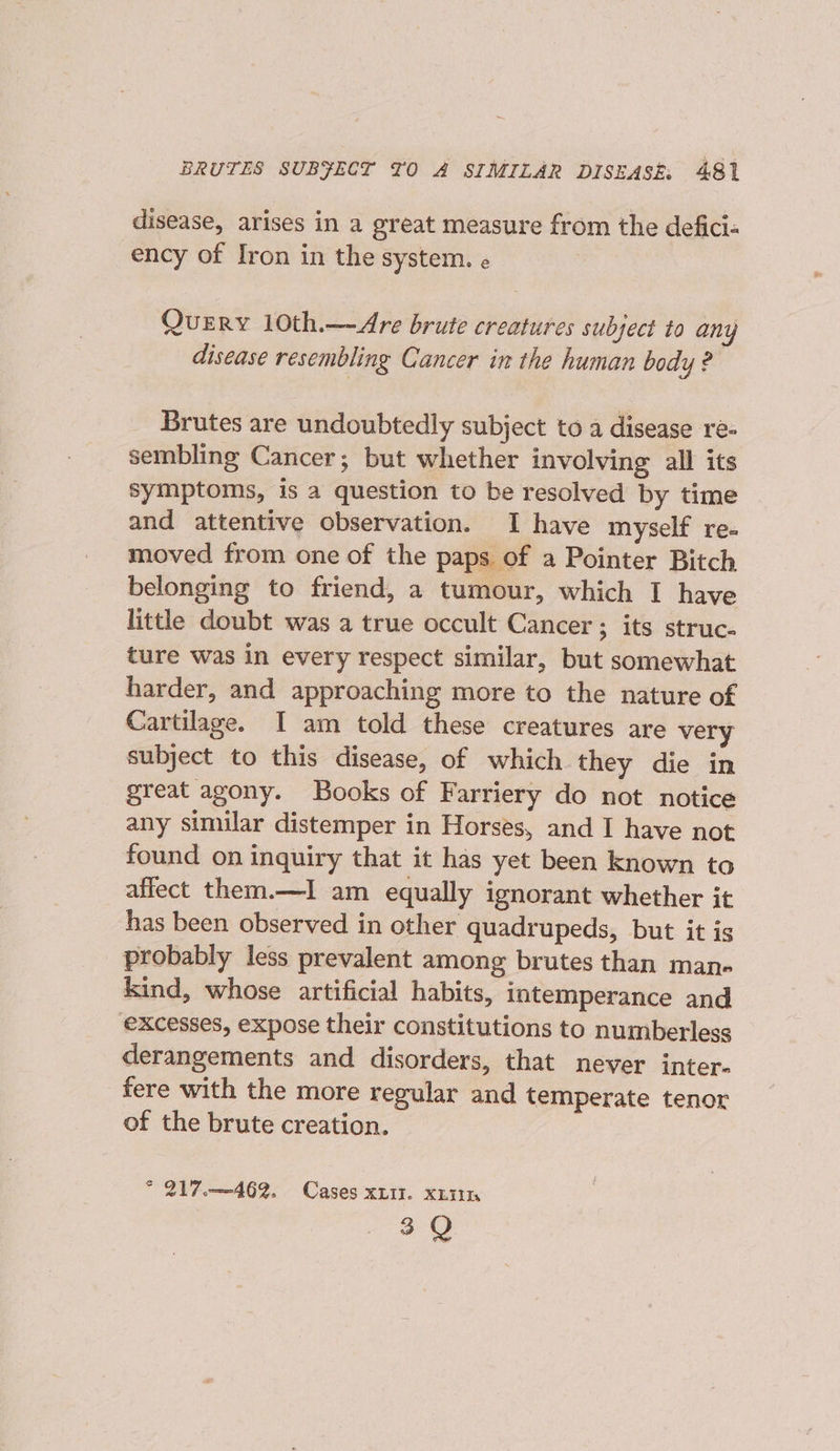 disease, arises in a great measure from the defici« ency of Iron in the system. « Query 10th.—Are brute creatures subject to any disease resembling Cancer in the human body ? Brutes are undoubtedly subject to a disease re- sembling Cancer; but whether involving all its symptoms, is a question to be resolved by time and attentive observation. I have myself re- moved from one of the paps of a Pointer Bitch belonging to friend, a tumour, which I have little doubt was a true occult Cancer ; its struc. ture was in every respect similar, but somewhat harder, and approaching more to the nature of Cartilage. I am told these creatures are very subject to this disease, of which they die in great agony. Books of Farriery do not notice any similar distemper in Horses, and I have not found on inquiry that it has yet been known to affect them.—I am equally ignorant whether it has been observed in other quadrupeds, but it is probably less prevalent among brutes than man- kind, whose artificial habits, intemperance and excesses, expose their constitutions to numberlesg derangements and disorders, that never inter- fere with the more regular and temperate tenor of the brute creation. * 217.—~462. Cases xzit. xin 3 Q