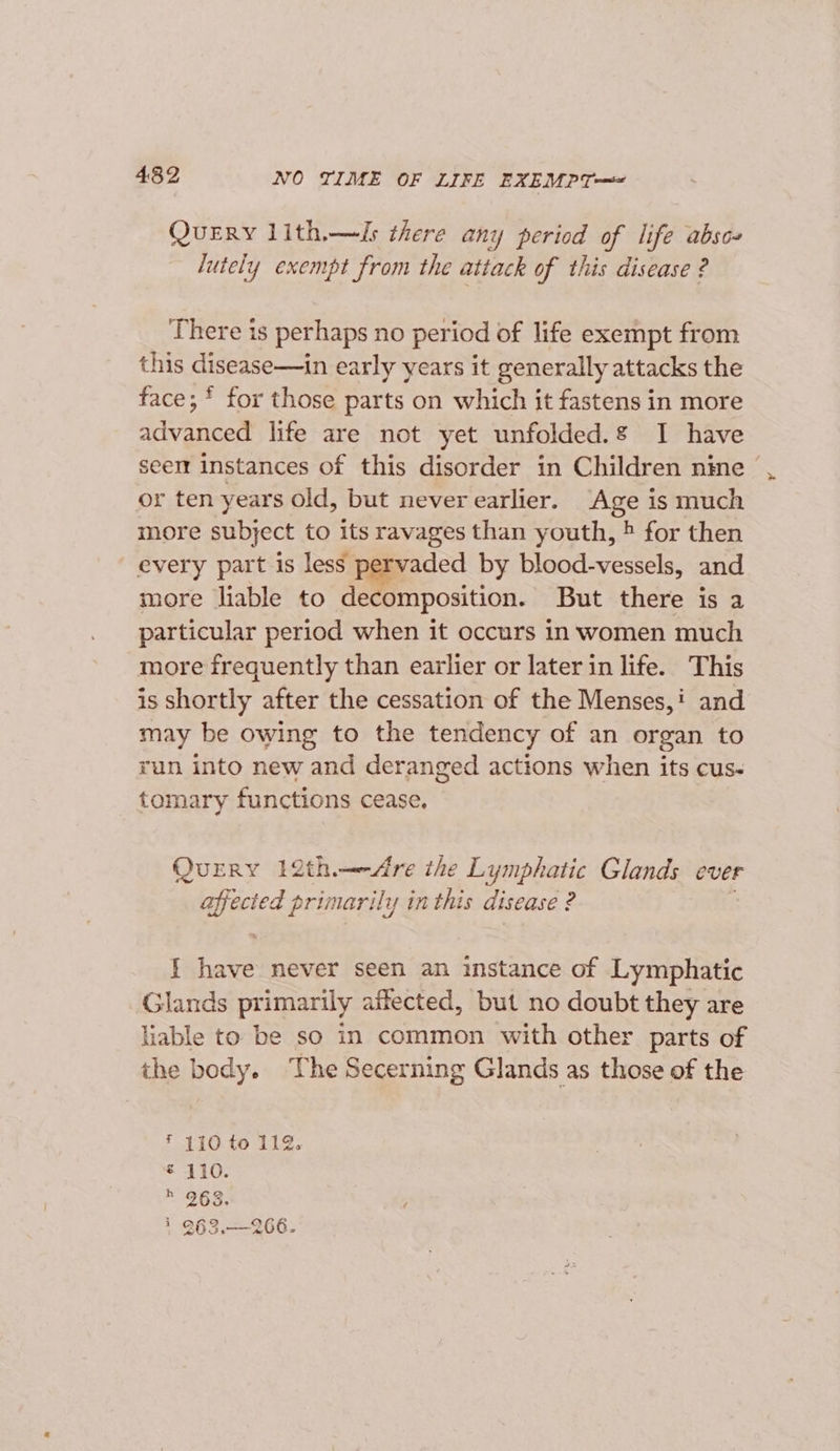 4392 NO TIME OF LIFE EXEMPT— QueERy lith.—Js there any period of life absc- lutely exempt from the attack of this disease ? There is perhaps no period of life exempt from this disease—in early years it generally attacks the face; * for those parts on which it fastens in more advanced life are not yet unfolded.g I have seen instances of this disorder in Children nine or ten years old, but never earlier. ‘Age is much more subject to its ravages than youth, » for then every part is less pervaded by blood-vessels, and more liable to decomposition. But there is a particular period when it occurs in women much more frequently than earlier or later in life. This is shortly after the cessation of the Menses,: and may be owing to the tendency of an organ to run into new and deranged actions when its cus- tomary functions cease. Query 12th.—&lt;Are the Lymphatic Glands ever a primarily in this disease ? j fete never seen an instance of Lymphatic Glands primarily affected, but no doubt they are liable to be so in common with other parts of the body. The Secerning Glands as those of the ¥ 110 to 112. € 110. * 263: * 263.—266.