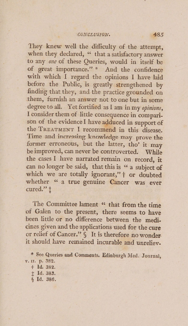They knew well the difficulty of the attempt, when they declared, “ that a satisfactory answer to any one of these Queries, would in itself be of great importance.” * And the confidence with which I regard the opinions I have laid before the Public, is greatly strengthened by finding that they, and the practice grounded on them, furnish an answer not to one but in some degree to all. Yet fortified as I am in my opinions, I consider them of little consequence in compari- son of the evidence I have adduced in support of the TReatmMEeNT I recommend in this disease. ‘Time and increasing knowledge may prove the former erroneous, but the latter, tho’ it may be improved, can never be controverted. While the cases I have narrated remain on record, it can no longer be said, that thisis “a subject of which we are totally ignorant,’ + or doubted whether “ a true genuine Cancer was ever cured.” f The Committee lament “ that from the time of Galen to the present, there seems to have been little or no difference between the medi- cines given and the applications used for the cure or relief of Cancer.” § It is therefore no wonder it should have remained incurable and unreliev- * See Queries and Comments. Edinburgh Med. J ournal, ¥.a0. Be soz. + Id. 382. + Id. 383. § Id. 386.