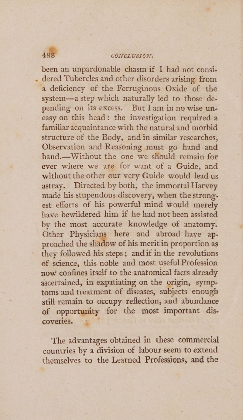 been an unpardonable chasm if I had not consi- dered Tubercles and other disorders arising from a deficiency of the Ferruginous Oxide of the system—a step which naturally led to those de- pending on its excess. But lam in no wise un- easy on this head: the investigation required a familiar acquaintance with the natural and morbid structure of the Body, and in similar researches, Observation and Reasoning must go hand and hand.—Without the one we should remain for ever where we are for want of a Guide, and without the other our very Guide would lead us astray. Directed by both, the immortal Harvey made his stupendous discovery, when the strong- est efforts of his powerful mind would merely have bewildered him if he had not been assisted by the most accurate knowledge of anatomy. Other Physicians here and abroad have ap- proached the shadow of his merit in proportion as they followed his steps; and if in the revolutions of science, this noble and most useful Profession now confines itself to the anatomical facts already ascertained, in expatiating on the origin, symp- toms and treatment of diseases, subjects enough still remain to occupy reflection, and abundance of opportunity for the most important dis- coverles. &gt; The advantages obtained in these commercial countries by a division of labour seem to extend themselves to the Learned Professions, and the