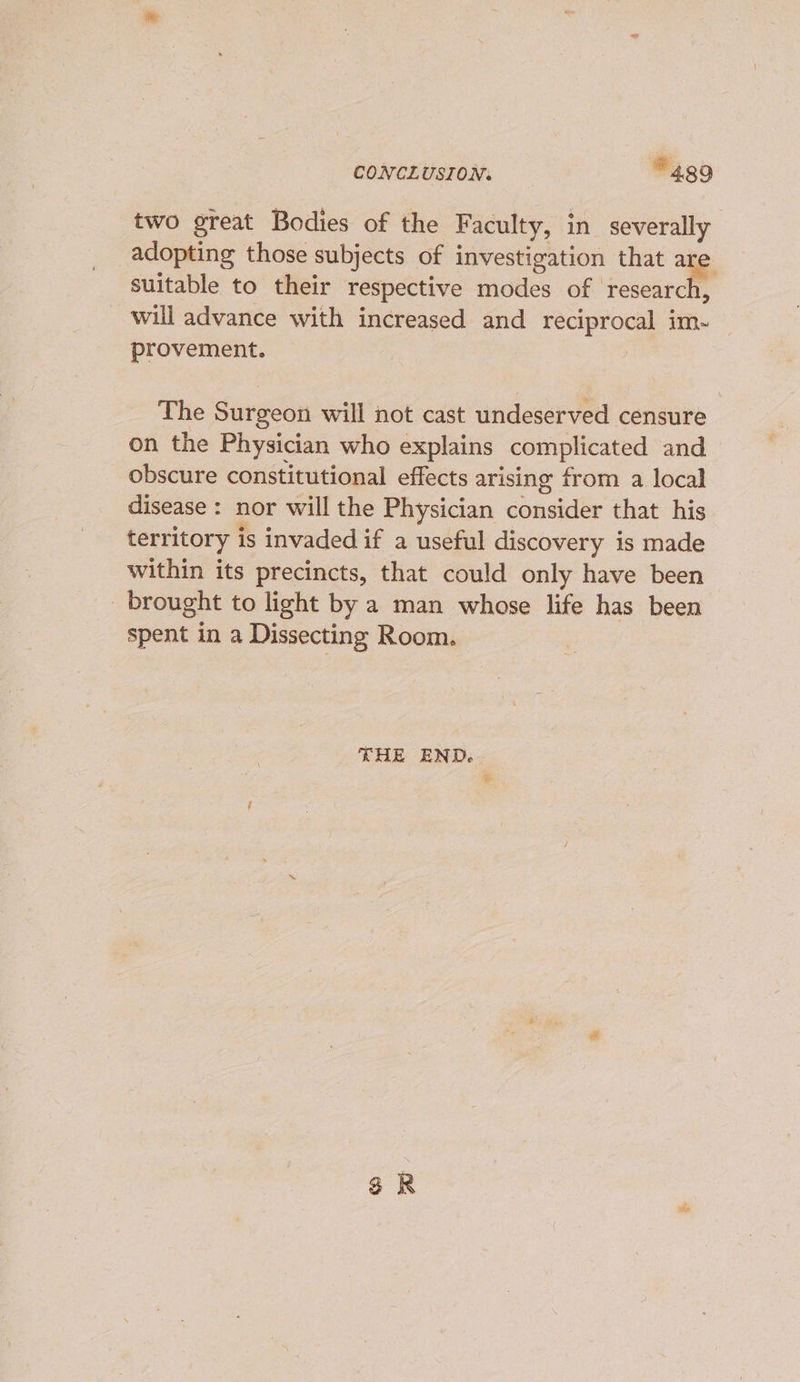 two great Bodies of the Faculty, in severally adopting those subjects of investigation that are suitable to their respective modes of research, will advance with increased and reciprocal im~ provement. : The Surgeon will not cast undeserved censure on the Physician who explains complicated and obscure constitutional effects arising from a local disease : nor will the Physician consider that his territory is invaded if a useful discovery is made within its precincts, that could only have been brought to light by a man whose life has been spent in a Dissecting Room. THE END.