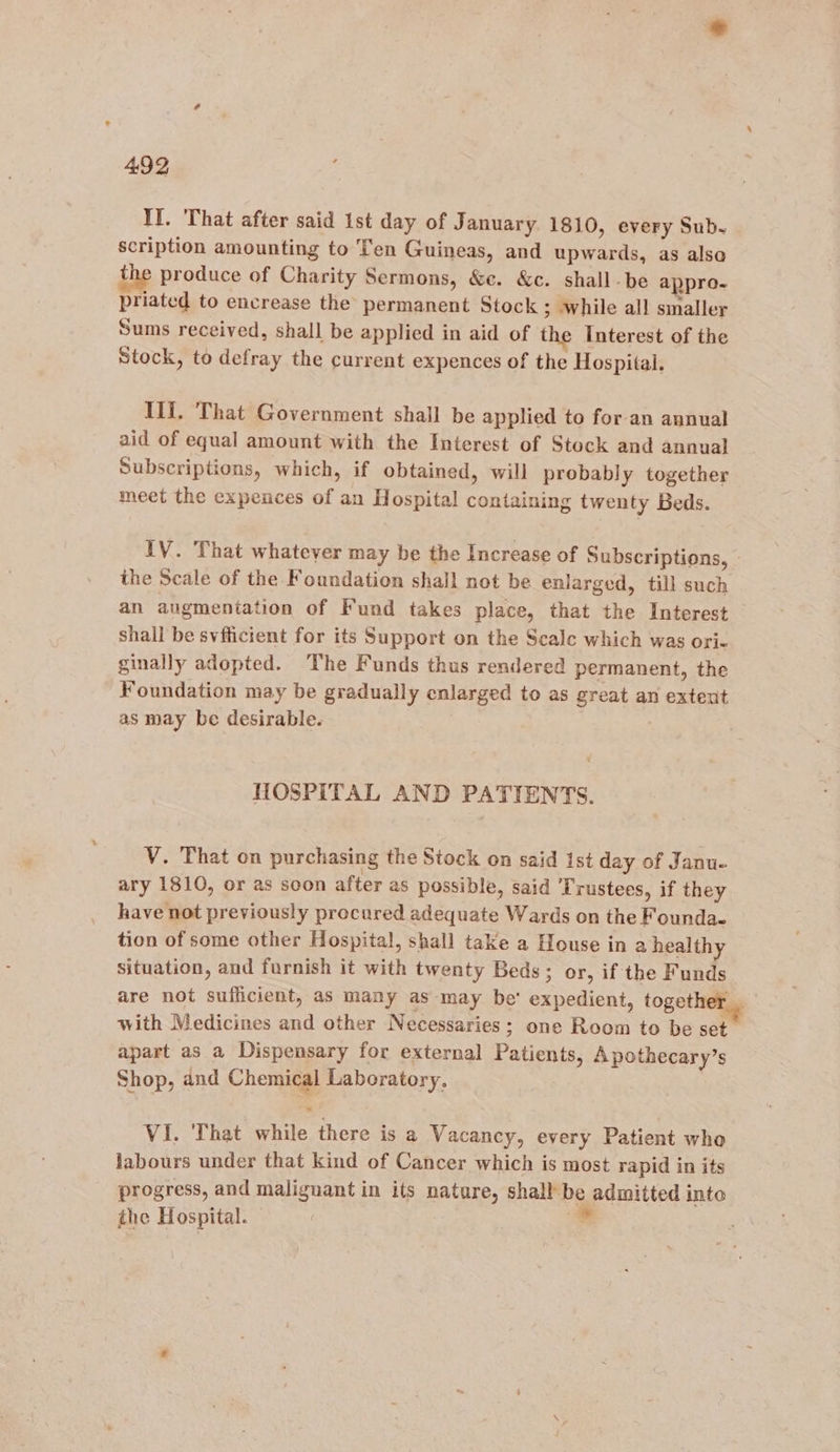 II. That after said 1st day of January. 1810, every Sub- scription amounting to Ten Guineas, and upwards, as also the produce of Charity Sermons, &amp;e. &amp;c. shall -be appro- priated to encrease the permanent Stock ; while all smaller Sums received, shall be applied in aid of the Interest of the Stock, to defray the current expences of the Hospital. Ili. ‘That Government shall be applied to for an annual aid of equal amount with the Interest of Stock and annual Subscriptions, which, if obtained, will probably together meet the expences of an Hospital containing twenty Beds. IV. That whatever may be the Increase of Subscriptions, - the Scale of the Foundation shall not be enlarged, till such an augmentation of Fund takes place, that the Interest shall be svfficient for its Support on the Scale which was ori- ginally adopted. The Funds thus rendered permanent, the Foundation may be gradually enlarged to as great an extent as may be desirable. MOSPITAL AND PATIENTS. V. That on purchasing the Stock on said ist day of Janu- ary 1810, or as soon after as possible, said ‘Trustees, if they have not previously procured adequate Wards on the Founda- tion of some other Hospital, shall take a House in a health situation, and furnish it with twenty Beds; or, if the Funds are not sufficient, as many as may be’ expedient, together _ with Medicines and other Necessaries; one Room to be set apart as a Dispensary for external Patients, A pothecary’s Shop, and Chemical Laboratory, VI. That while there is a Vacancy, every Patient who labours under that kind of Cancer which is most rapid in its progress, and malignant in its natare, shall be admitted into the Hospital. | -