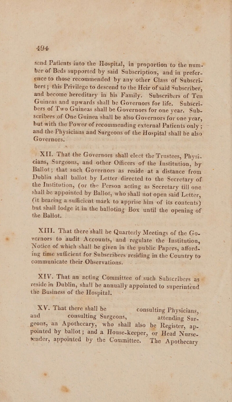 49-4, send Patients into the Hospital, in proportion to the num- ber of Beds supported by said Subscription, and in prefer- ence to those recommended by any other Class of Subscri- bers ; this Privilege to descend to the Heir of said Subscriber, and become hereditary in his Family. Subscribers of Ten Guineas and upwards shall be Governors for life. Subscri- bers of ‘Two Guineas shall be Governors for one year. Sub- scribers of One Guinea shall be also Governors for one year, but with the Power of recommending external Patients only ; and the Physicians and Surgeons of the Hospital shall be also Governors. XII. That the Governors shall elect the Trustees, Physi- cians, Surgeons, and other Officers of the Institution, by Ballot; that such Governors as reside at a distance from Dublin shall ballot by Letter directed to the Secretary of the Institution, (or the Person acting as Secretary till one shall be appointed by Ballot, who shall not open said Letter, (it bearing a sufficient mark to apprise him of its contents) but shall lodge it in the balloting Box until the opening of the Ballot.. XIIL. That there shall be Quarterly Meetings of the Go- vernors to audit Accounts, and regulate the Institution, _ Notice of which shall be given in the public Papers, afferd. ing time sufficient for Subscribers residing in the Country to communicate their Observations, — XIV. That an acting Committee of such Subscribers as— reside in Dublin, shall be annually appointed to superintend the Business of the Hospital. . XV. That there shall be _ consulting Physicians, and consulting Surgeons, attending Sur- geons, an Apothecary, who shall also be Register, ap- pointed by ballot; and a House-keeper, or Head Nurse. tender, appointed by the Committee. The Apothecary