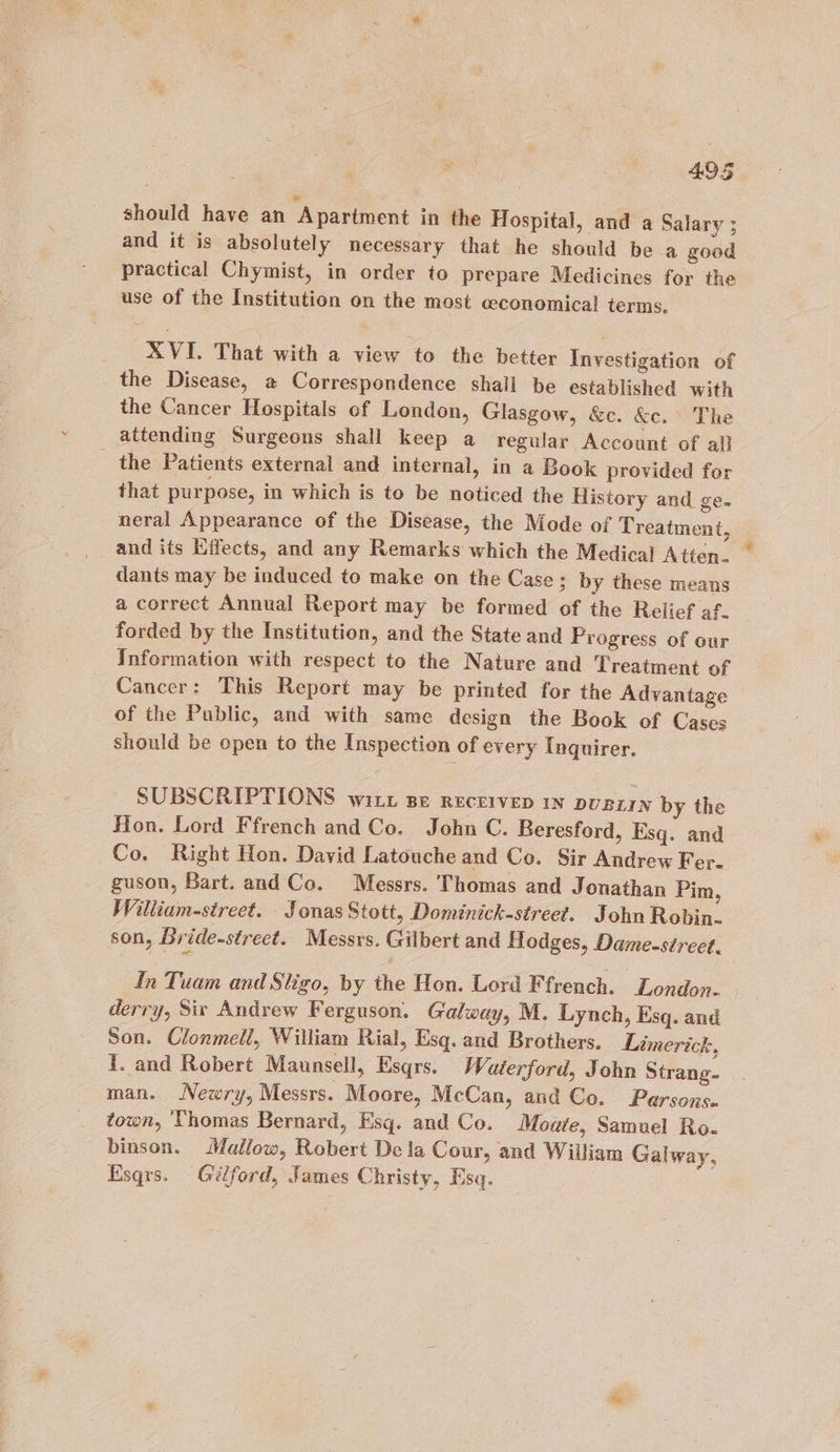 should have an Apartment in the Hospital, and a Salary ; and it is absolutely necessary that he should bea good practical Chymist, in order to prepare Medicines for the use of the Institution on the most ceconomical terms. XVI. That with a view to the better Investigation of the Disease, a Correspondence shall be established with the Cancer Hospitals of London, Glasgow, &amp;c. &amp;c. The attending Surgeons shall keep a regular Account of al} the Patients external and internal, in a Book provided for that purpose, in which is to be noticed the History and ge- neral Appearance of the Disease, the Mode of T reatment, and its Effects, and any Remarks which the Medical Atten. dants may be induced to make on the Case; by these means a correct Annual Report may be formed of the Relief af. forded by the Institution, and the State and Progress of our Information with respect to the Nature and Treatment of Cancer: This Report may be printed for the Advantage of the Public, and with same design the Book of Cases should be open to the Inspection of every Inquirer. SUBSCRIPTIONS wit Be recerveD In puBzIN by the Hon. Lord Ffrench and Co. John C. Beresford, Esq. and Co. Right Hon. David Latouche and Co. Sir Andrew Fer- guson, Bart. and Co. Messrs. Thomas and Jonathan Pim, William-street. Jonas Stott, Dominick-street. John Robin. son, Bride-street. Messrs. Gilbert and Hodges, Dame-street. In Tuam and Sligo, by the Hon. Lord Ffrench. London. derry, Sit Andrew Ferguson. Galway, M. Lynch, Esq. and Son. Clonmell, William Rial, Esq. and Brothers. Limerick, I. and Robert Maunsell, Esqrs. Waterford, John Strang. man. Newry, Messrs. Moore, McCan, and Co. Parsons. town, Thomas Bernard, Esq. and Co. Moate, Samuel Ro- binson. Mallow, Robert Dela Cour, and William Galway, Esqrs. Gilford, James Christy, Esq.
