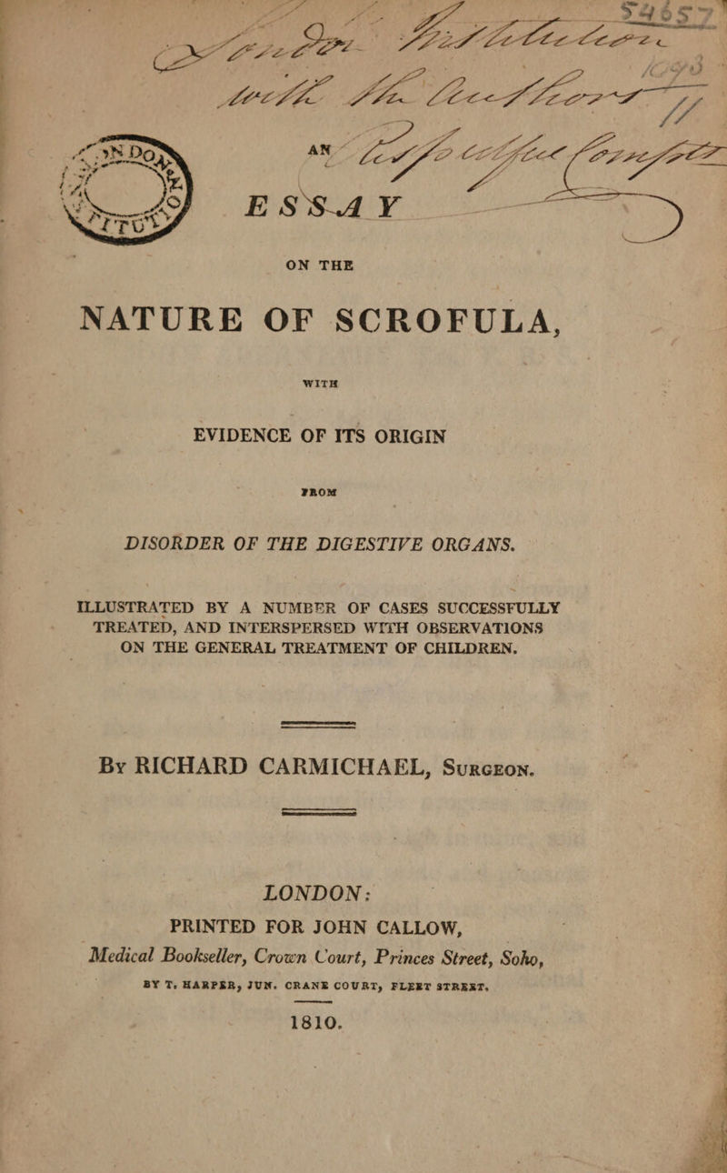 24657! as psa Ba Viole Core. 5 eee i eee ON THE NATURE OF SCROFULA., WITH EVIDENCE OF ITS ORIGIN FROM DISORDER OF THE DIGESTIVE ORGANS. ~ ILLUSTRATED BY A NUMBER OF CASES SUCCESSFULLY TREATED, AND INTERSPERSED WITH OBSERVATIONS ON THE GENERAL TREATMENT OF CHILDREN, By RICHARD CARMICHAEL, Surceon. LONDON: PRINTED FOR JOHN CALLOW, ? Medical Bookseller, Crown Court, Princes Street, Soho, BY T. HARPER, JUN. CRANE COURT, FLERT STRERT; 1810.