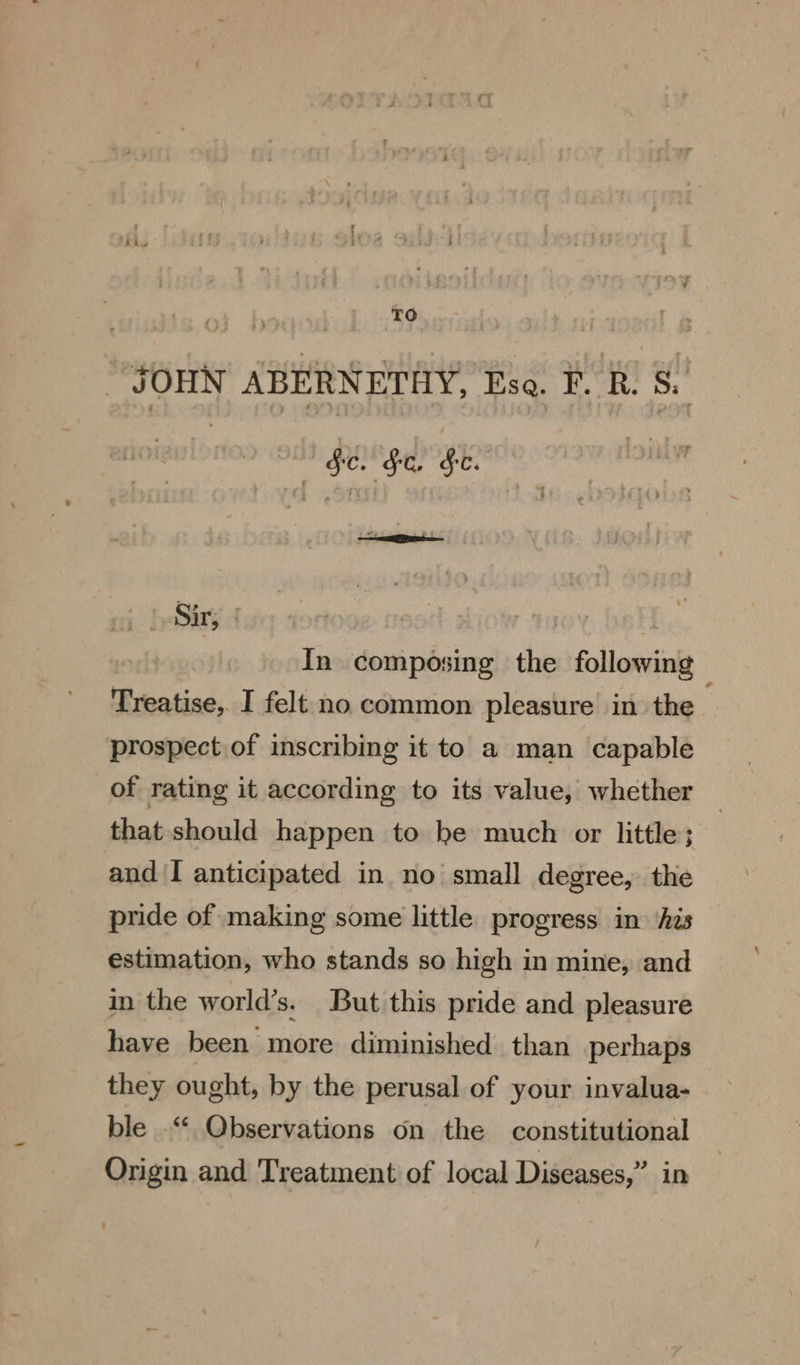 . TO “JOHN ABERNETHY, Esa. FR. 8. | $e. $c. Fe. Sir, | In composing the following Treatise, I felt no common pleasure in. the ; prospect of inscribing it to a man capable of rating it according to its value, whether that should happen to he much or little; and I anticipated in no small degree, the pride of making some little progress in ‘his estimation, who stands so high in mine, and in the world’s. But this pride and pleasure have been more diminished than perhaps they ought, by the perusal of your invalua- ble “ Qbservations on the constitutional Origin and Treatment of local Diseases,” in