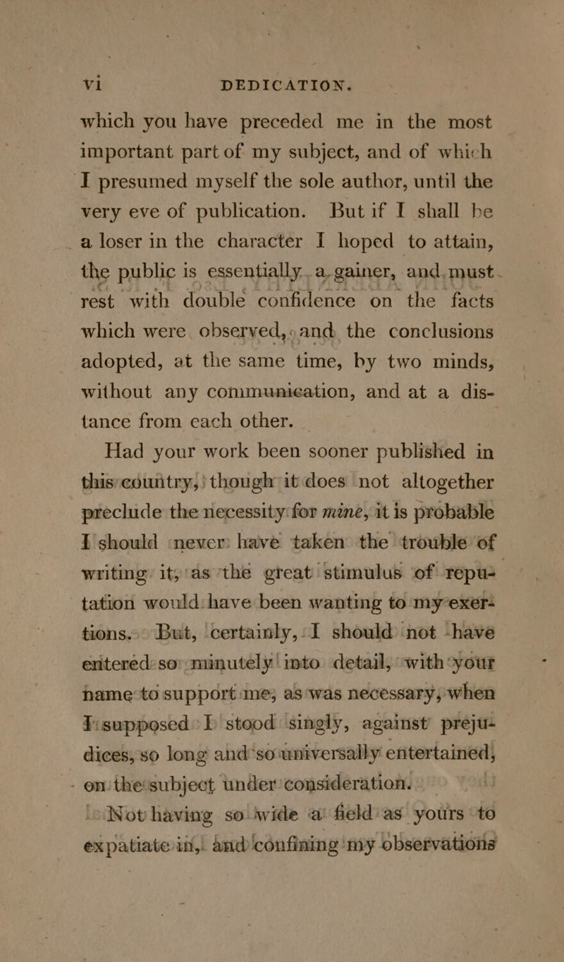 which you have preceded me in the most important part of my subject, and of which I presumed myself the sole author, until the very eve of publication. Butif [ shall he _a loser in the character I hoped to attain, the public i is essentially. a-gainer, and. must - rest with double confidence on the facts which were. observed, : sand the conclusions adopted, at the same time, by two minds, without any communication, and at a dis- tance from each other. | Had your work been sooner published in this;country,! though it does not altogether preclude the necessity: for mene, it is probable I should never: have taken the trouble of writing it, as the great stimulus of repu- | tation would have been wanting to myexer- tions... But, certainly, I should) not -have enitered’ so minutely! into detail, with*your hame to support me; as'was necessary, when fisupposed } stood singly, against’ preju- dices, so long and*so universally entertained, - on the subject under consideration. | ‘Not having so iwide a’ field:as yours to expatiate iit,. and ‘confining ‘my observations
