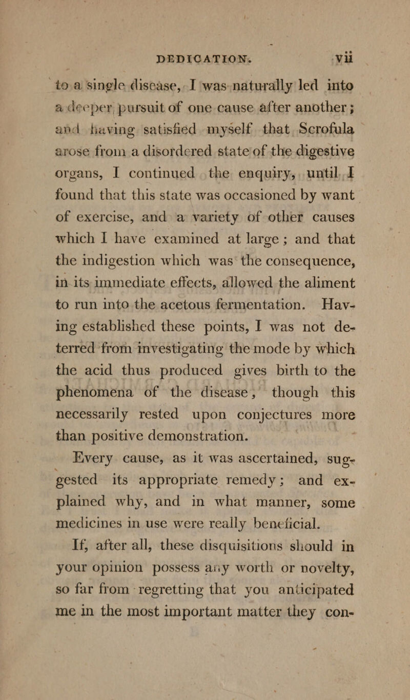 toa single disease, I was naturally led into a deeper, pursuit of one cause after another ; and having satisfied myself that Scrofula arose from a disordered state of the digestive organs, I continued the enquiry, until,,J found that this state was occasioned by want of exercise, and a variety of other causes which I have examined at large ; and that the indigestion which was‘ the consequence, in its immediate effects, allowed the aliment to run into the acetous fermentation. Hav- ing established these points, I was not de- terred from investigating the mode by which the acid thus produced gives birth to the phenomena of the disease, though this necessarily rested upon conjectures more than positive demonstration. Every cause, as it was ascertained, sug- gested its appropriate remedy; and ex- plained why, and in what manner, some . medicines in use were really beneficial. If, after all, these disquisitions should in your opinion possess ary worth or novelty, so far from regretting that you anticipated me in the most important matter they con-