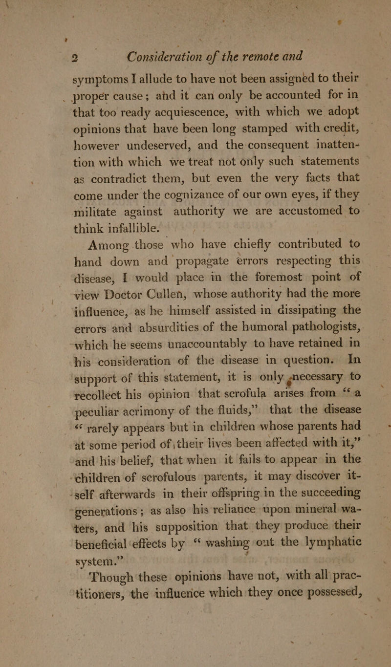 symptoms I allude to have not been assigned to their _ proper cause; ahd it can only be accounted for in that too ready acquiescence, with which we adopt opinions that have been long stamped with credit, however undeserved, and the consequent inatten- tion with which we treat not only such statements as contradict them, but even the very facts that come under the cognizance of our own eyes, if they militate against authority we are accustomed to — think infallible. Among those who have chiefly contributed to hand down and propagate errors respecting this disease, I would place in the foremost point of view Doctor Cullen, whose authority had the more influence, as he himself assisted in dissipating the errors and absurdities of the humoral pathologists, which he seems unaccountably to have retained in his consideration of the disease in question. In support of this statement, it is only gnecessary to recollect his opinion that scrofula arises from “a peculiar acrimony of the fluids,” that the disease ‘ yarely appears but in children whose parents had at some period of their lives been affected with it,” and his belief, that when it fails to appear in the ‘children of scrofulous parents, it may discover it- -self afterwards in their offspring in the succeeding generations ; as also his reliance upon mineral wa- ters, and his supposition that they produce their beneficial ‘effects by “ washing out the lymphatic system.” : Though these opinions have not, with all prac- titioners, the influence which they once possessed,